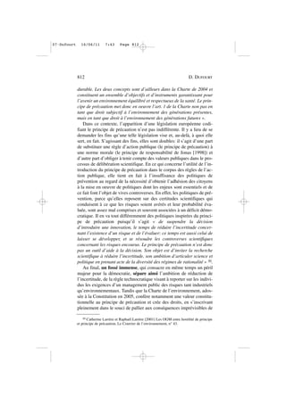 durable. Les deux concepts sont d’ailleurs dans la Charte de 2004 et
constituent un ensemble d’objectifs et d’instruments garantissant pour
l’avenir un environnement équilibré et respectueux de la santé. Le prin-
cipe de précaution met donc en oeuvre l’art. 1 de la Charte non pas en
tant que droit subjectif à l’environnement des générations présentes,
mais en tant que droit à l’environnement des générations futures ».
Dans ce contexte, l’apparition d’une législation européenne codi-
fiant le principe de précaution n’est pas indifférente. Il y a lieu de se
demander les fins qu’une telle législation vise et, au-delà, à quoi elle
sert, en fait. S’agissant des fins, elles sont doubles: il s’agit d’une part
de substituer une règle d’action publique (le principe de précaution) à
une norme morale (le principe de responsabilité de Jonas [1998]) et
d’autre part d’obliger à tenir compte des valeurs publiques dans le pro-
cessus de délibération scientifique. En ce qui concerne l’utilité de l’in-
troduction du principe de précaution dans le corpus des règles de l’ac-
tion publique, elle tient en fait à l’insuffisance des politiques de
prévention au regard de la nécessité d’obtenir l’adhésion des citoyens
à la mise en oeuvre de politiques dont les enjeux sont essentiels et de
ce fait font l’objet de vives controverses. En effet, les politiques de pré-
vention, parce qu’elles reposent sur des certitudes scientifiques qui
conduisent à ce que les risques soient avérés et leur probabilité éva-
luée, sont assez mal comprises et souvent associées à un déficit démo-
cratique. Il en va tout différemment des politiques inspirées du princi-
pe de précaution puisqu’il s’agit « de suspendre la décision
d’introduire une innovation, le temps de réduire l’incertitude concer-
nant l’existence d’un risque et de l’évaluer: ce temps est aussi celui de
laisser se développer, et se résoudre les controverses scientifiques
concernant les risques encourus. Le principe de précaution n’est donc
pas un outil d’aide à la décision. Son objet est d’inviter la recherche
scientifique à réduire l’incertitude, son ambition d’articuler science et
politique en prenant acte de la diversité des régimes de rationalité » 30.
Au final, un fossé immense, qui consacre en même temps un péril
majeur pour la démocratie, sépare ainsi l’ambition de réduction de
l’incertitude, de la règle technocratique visant à reporter sur les indivi-
dus les exigences d’un management public des risques tant industriels
qu’environnementaux. Tandis que la Charte de l’environnement, ados-
sée à la Constitution en 2005, confère notamment une valeur constitu-
tionnelle au principe de précaution et crée des droits, en s’inscrivant
pleinement dans le souci de pallier aux conséquences imprévisibles de
812 D. DUFOURT
30 Catherine Larrère et Raphaël Larrère [2001] Les OGM entre hostilité de principe
et principe de précaution, Le Courrier de l’environnement, n° 43.
07•Dufourt 16/06/11 7:43 Page 812
 