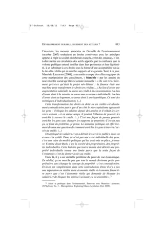 l’incertain, les mesures associées au Grenelle de l’environnement
(octobre 2007) souhaitent en étroite connivence avec les principes
appelés à régir la société néolibérale avancée, créer des créances, c’est-
à-dire mettre en circulation des actifs appelés, par la confiance que la
volonté publique entend instiller dans leur pertinence et leur légitimi-
té, à se substituer à ces droits sous la forme d’une acceptabilité socia-
le des dits crédits qui en sont les supports et les garants. Seul, à ce jour,
Maurizio Lazzarato [2009], a su rendre compte des effets tragiques de
cette manipulation des consciences, « blanchie » par les attraits du
nouvel ordre social qu’elle est censée instaurée : « On voit très claire-
ment qu’est-ce qu’était le projet néo-libéral : la finance était une
machine pour transformer les droits en crédits (...). Au lieu d’avoir une
augmentation salariale, tu auras un crédit à la consommation. Au lieu
d’avoir droit à la retraite, tu auras une assurance individuelle. Au lieu
d’avoir droit au logement, tu auras droit à une hypothèque. Ce sont des
techniques d’individualisation. (...)
Cette transformation des droits en dette ou en crédits est absolu-
ment contradictoire parce que d’un côté le néo-capitalisme appauvrit
les gens – il bloque les salaires depuis des années et il réduit les ser-
vices sociaux - et en même temps, il produit l’illusion de pouvoir les
enrichir à travers le crédit. (...) C’est une façon de penser pouvoir
enrichir les gens sans changer les rapports de propriété. C’est un peu
ça, le fond du problème, je pense. Le domaine politique est effective-
ment devenu une question de comment enrichir les gens à travers l’ac-
cès au crédit. (...)
On a bloqué les salaires et on a détruit les services publics, mais on
a ouvert le crédit. Donc ce n’est pas une crise individuelle des gens,
c’est une crise du modèle politique qui les avait mis en place, je trou-
ve. Comme disait Bush, c’est la société des propriétaires, des proprié-
tés individuelles. Cette histoire que tout le monde doit détenir une pro-
priété individuelle trouve une limite parce que la seule façon de
l’organiser, c’est de donner accès au crédit.
Donc là, il y a un véritable problème du point de vue économique.
En réalité, ça ne marche pas que tout le monde devienne petits pro-
priétaires sans changer le concept de propriété - c’est contradictoire.
Et là on est complètement dans cette contradiction. Donc il n’y a pas
une séparation en réalité entre économie réelle et économie financiè-
re parce que c’est l’économie réelle qui demande de bloquer les
salaires et de bloquer les services sociaux: ça va ensemble.» 31
DÉVELOPPEMENT DURABLE, JUGEMENT DES ACTEURS ? 813
31 Saisir le politique dans l’évènementiel, Entrevue avec Maurizio Lazzarato,
INFLeXions No. 3 – Micropolitics: Exploring Ethico-Aesthetics (Oct. 2009).
07•Dufourt 16/06/11 7:43 Page 813
 