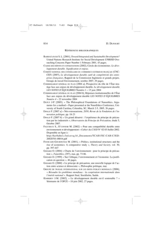 RÉFÉRENCES BIBLIOGRAPHIQUES
BARRACLOUGH S. L. [2001], Toward Integrated and Sustainable Development?
United Nations Research Institute for Social Development UNRISD Ove-
rarching Concerns Paper Number 1 February 2001, 43 pages.
CAISSE DES DÉPOTS ET CONSIGNATIONS [2002], Cercle des économistes. Le déve-
loppement durable. Signification et enjeux.
COMITÉ NATIONAL DES CONSEILLERS DU COMMERCE EXTÉRIEUR FRANÇAIS (CNC-
CEF) [2007], Le développement durable outil de compétitivité des entre-
prises françaises, Rapport de la Commission Ingénierie et grands projets.
Groupe de travail Environnement, octobre 2007, 29 pages.
COMMISSARIAT GÉNÉRAL DU PLAN [2004 a], Prospective du rôle de l’État stra-
tège face aux enjeux de développement durable, Le développement durable
LES NOTES D’ÉQUILIBRES Numéro 1 – 15 juin 2004
COMMISSARIAT GÉNÉRAL DU PLAN [2004 b], Réponses institutionnelles de l’État
face aux enjeux du développement durable LES NOTES D’ÉQUILIBRES
Numéro 4 – 22 novembre 2004
DUPUY J-P. [2005], « The Philosophical Foundations of Nanoethics. Argu-
ments for a method » Paper presented at the NanoEthics Conference, Uni-
versity of South Carolina, Columbia, SC, March 2-5, 2005, 26 pages.
EWALD F. [2007 a] « Néo-rousseauisme, 2050, Revue de la Fondation de l’in-
novation politique, pp. 18-23
EWALD F. [2007 b] « Un grand désarroi : l’expérience du principe de précau-
tion par les industriels », Observatoire du Principe de Précaution, étude 5,
Octobre 2007.
FAUCHEUX S., O’CONNOR M. [2002] « Pour une compatibilité durable entre
environnement et développement » Cahier du C3ED N° 02-03 Juillet 2002.
Disponible en ligne à :
http://kerbabel.c3ed.uvsq.fr/_Documents/TCAH-FIC-CAH-C3ED-
20020701-00016.pdf
FOURCADE-GOURINCHAS M. [2001], « Politics, institutional structures and the
rise of economics: A comparative study », Theory and Society, vol. 30,
pp. 397-447
GODARD O. [2004] « Charte de l’environnement : pour le principe de précau-
tion », Futuribles, (297), mai, pp. 73-86.
GODARD O. [1999] « Sur l’éthique, l’environnement et l’économie. La justifi-
cation en question », 46 pages.
GODARD O. [2000] « Le principe de précaution, une nouvelle logique de l’ac-
tion entre science et démocratie », Philosophie politique, mai.
GROUPE DE TRAVAIL INTERNATIONAL SUR LES BIENS PUBLICS MONDIAUX [2006],
« Résoudre les problèmes mondiaux : la coopération internationale dans
l’intérêt national ». Rapport final, Stockholm, Suède.
HARRIBEY J-M. [2002], « Le développement durable est-il soutenable ? »
Séminaire de l’OFCE – 18 juin 2002, 27 pages.
814 D. DUFOURT
07•Dufourt 16/06/11 7:43 Page 814
 