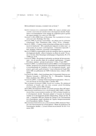 INSTITUT FRANÇAIS DE LA BIODIVERSITÉ [2002], Des espaces protégés pour
concilier conservation de la biodiversité et développement durable, Fonde-
ments et recommandations d’une stratégie de coopération pour la gestion
des espaces protégés, Les cahiers de l’IFB, 2002.
JASANOFF S. (Ed.) [2006] States of Knowledge. The co-production of science
and social order, Routledge, New York.
JONAS H. [1998], Le principe responsabilité : une éthique pour la civilisation
technologique – Paris : Flammarion, 1998. – 470 p. ; 18 cm. – (Champs).
KLEITZ G. [2003], « L’espace comme technologie politique pour la conserva-
tion de la biodiversité . SIG et planification négociée en milieu rural » in
Conservation de la nature et développement : l’intégration impossible ?,
Paris, Karthala, Collection « Economie et développement ».
KOLEVA P. [2008] La responsabilité sociale des entreprises dans le contexte du
développement durable : affaire d’entreprise ou affaire de société ? Écono-
mie et Sociétés, Série Dynamique technologique et Organisation, W, n°10,
1/2008, pp. 25-54
LATOUR B. [2000] « Du principe de précaution au principe du bon gouverne-
ment : vers de nouvelles règles de la méthode expérimentale ». Congrès
Prévention, vigilance : principe de précaution ? ( Paris, 27 juin 2000 )
LAPRISE P. [2005] « La multinationale du pétrole SHELL et le développement
durable : perspectives du concept de responsabilité de responsabilité sociale
et environnementale de l’entreprise, in Le développement durable : quels
progrès, quels outils, quelle formation ? (sous la direction de Claude Ville-
neuve) OIF, Les publications de l’IEPF, Collection Actes, volume 6, 2005,
Québec.
LAZZARATO M. [2009], « Saisir le politique dans l’évènementiel, Entrevue avec
Maurizio Lazzarato », INFLeXions No. 3 – Micropolitics: Exploring
Ethico-Aesthetics (Oct. 2009), pp.118-140.
LECOURT D. [2007], « L’étrange fortune du principe de précaution » Observa-
toire du Principe de Précaution étude 1, Octobre 2007
NEW ECONOMICS FOUNDATION [2006], Growth isn’t working, The unbalanced
distribution of benefits and costs from economic growth Re-thinking
poverty, Londres, janvier 2006, 28 pages.
OCDE [2001], Développement durable. Les grandes questions, Paris (487 pages).
ORGANISATION INTERNATIONALE DE LA FRANCOPHONIE (OIF) [2002], Contribu-
tion des États et gouvernements membres de l’OIF au Sommet mondial sur
le développement durable. Document préparé à l’occasion du Sommet
mondial sur le développement durable (Johannesburg, Afrique du Sud, 26
août – 4 septembre 2002) par l’Institut de l’énergie et de l’environnement
de la Francophonie, organe subsidiaire de l’Agence intergouvernementale
de la Francophonie. Québec, 35 pages.
ORGANISATION INTERNATIONALE DE LA FRANCOPHONIE [2005], Institut de l’Ener-
gie et de l’Environnement de la Francophonie « Modes de production et de
consommation durables », LIAISON ÉNERGIE-FRANCOPHONIE No 69, 4e tri-
mestre 2005.
DÉVELOPPEMENT DURABLE, JUGEMENT DES ACTEURS ? 815
07•Dufourt 16/06/11 7:43 Page 815
 