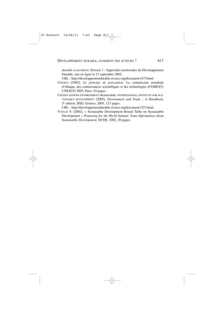 durable et territoire, Dossier 1 : Approches territoriales du Développement
Durable, mis en ligne le 23 septembre 2002.
URL : http://developpementdurable.revues.org/document1475.html.
UNESCO [2005], Le principe de précaution. La commission mondiale
d’éthique, des connaissances scientifiques et des technologies (COMEST)
UNESCO 2005, Paris, 54 pages.
UNITED NATIONS ENVIRONMENT PROGRAMME, INTERNATIONAL INSTITUTE FOR SUS-
TAINABLE DEVELOPMENT [2005], Environment and Trade – A Handbook,
2e edition, IISD, Genève, 2005, 123 pages.
URL : http://developpementdurable.revues.org/document1523.html.
VITALIS V. [2002], « Sustainable Development Round Table on Sustainable
Development » Preparing for the World Summit: Some Information about
Sustainable Development, OCDE, 2002, 26 pages.
DÉVELOPPEMENT DURABLE, JUGEMENT DES ACTEURS ? 817
07•Dufourt 16/06/11 7:43 Page 817
 