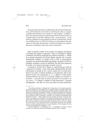 By analysing his prospective anthropology, that is based on due mea-
sure, and his educative work, that try to develop the value, we suggest
a political interpretation in two points of « man promote » of Berger’s
idea. The study of prospective and education theoretical basis allow us
to understand it is, for him, thinking a man « actor-spectator », witch
political condition of citizen depend on practice of his function. By the
case of INSA of Lyon, in 1957 by G. Berger, we do hypothesis that edu-
cation of citizenship develop from a technical formation for engineer
that insert a humanities and social sciences instruction.
Dans la période actuelle où les attentes du politique privilégient
l’évaluation par rapport au jugement, comme en témoigne le rapport
d’éminents économistes proposant des solutions techniques 1, l’étude
de la pensée prospective de Gaston Berger présente une ressource
intellectuelle originale. G. Berger avait en effet la préoccupation
constante, tant au niveau théorique que pratique, de penser à la fois les
politiques, entendues comme les meilleures fins pour faire progresser
la société, et les moyens nécessaires à mettre en œuvre.
La pensée et l’action de G. Berger se caractérisent par l’idée de
« promouvoir l’homme ». Pour cette raison, Edouard Morot-Sir, haut
fonctionnaire et proche de lui, a choisi comme titre au recueil post-
hume de ses textes, L’homme moderne et son éducation, dans le but,
précise-t-il dans son avant-propos, d’ « [...] affirmer et [de] justifier
intellectuellement une décisive et profonde confiance de l’homme en
lui-même - c’est-à-dire dans les formes présentes de sa destinée et en
son avenir. » 2 G. Berger a souhaité en effet promouvoir « l’homme
irremplaçable » tant dans son œuvre que dans son action administra-
820 M.-P. ESCUDIÉ
1 Nous faisons référence au Rapport de la Commission sur la mesure des perfor-
mances économiques et du progrès social. Ce rapport, rendu en septembre 2009, est le
fruit d’une Commission crée en 2008 et animée par le Professeur Joseph E. Stiglitz, Pré-
sident de la Commission, Columbia University ; le Professeur Amartya Sen, Conseiller
de la Commission, Harvard University ; le Professeur Jean-Paul Fitoussi, Coordinateur
de la Commission, IEP. La dimension « technique » de ce rapport est soulignée par leur
déclaration suivante : « Notre rapport traite des systèmes de mesure et non des poli-
tiques, c’est pourquoi il ne discute pas de la meilleure manière pour nos sociétés de pro-
gresser grâce à des actions collectives s’attachant à divers objectifs. Mais parce que ce
que l’on mesure définit ce que l’on recherche collectivement (et vice versa), ce rapport
et sa mise en œuvre sont susceptibles d’avoir une incidence significative sur la manière
dont nos sociétés se perçoivent et, par voie de conséquence, sur la conception, la mise
en œuvre et l’évaluation des politiques. », p.10.
2 Edouard Morot-Sir, « Avant-Propos, p.V », in BERGER G. [1962], L’homme
moderne et son éducation Presses Universitaires de France, Paris, 368 pages.
08•Escudié 16/06/11 7:44 Page 820
 