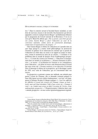 tive 3. Dans le contexte suivant la Seconde Guerre mondiale, ce sont
donc de nouveaux moyens et de nouvelles fins humanistes qui doivent
apparaître comme le souligne Gaston Berger 4, probablement influencé
par le programme du Conseil national de la Résistance. C’est en ce
sens qu’E. Morot-Sir affirme que « Par sa pensée, aussi bien que par
son action, Gaston Berger a placé l’éducation au cœur de la
conscience nationale, comme œuvre de construction dynamique,
comme force d’organisation et de progrès. » 5
Chez Gaston Berger, le thème de l’éducation est à prendre dans un
sens large puisqu’il a comme motif philosophique de promouvoir
l’homme en général. Il est intéressant de constater que sa pensée de
l’éducation est reliée dans ses textes à un rapport au temps en muta-
tion, comme le montrent les titres de ses articles : « L’homme et ses
problèmes dans le monde de demain. Essai d’anthropologie prospec-
tive », « L’avenir des sciences de l’homme », « Éducation et enseigne-
ment dans un monde en accélération », « Sciences humaines et prévi-
sion », ou encore « L’accélération de l’histoire et ses conséquences
pour l’éducation » ; de même on trouve cette dimension dans le recueil
que nous avons cité : L’homme moderne et son éducation. Il convient
alors d’interroger le thème de la prospective, qu’il développe à partir
de 1955, avec celui de l’éducation, qui est concomitant dans son
oeuvre.
La prospective se présente comme une méthode, une attitude pour
penser l’avenir de l’homme, elle se demande comment préparer le
futur. Elle repose sur trois critères fondamentaux : voir loin, voir large,
penser à l’homme. De plus, G. Berger explique « [...] qu’il ne suffit pas
de réfléchir à l’avenir des sciences de l’homme, comme on nous y
invite, mais qu’il faut introduire l’idée d’une science de » l’homme à
venir « ou, comme nous avons eu déjà l’occasion de l’écrire, d’une
anthropologie prospective. » 6 Progressivement, il théorise donc cette
« attitude prospective » en une science épistémologiquement originale.
DÉVELOPPEMENT DURABLE, ÉTHIQUE ET ENTREPRISE 821
3 Gaston Berger, Jacques de Bourbon-Busset, Pierre Massé, De la prospective. Textes
fondamentaux de la prospective française 1955-1966, Paris, L’Harmattan, 2e édition,
2008, 231 p. (Textes réunis et présentés par Philippe Durance)
4 Pour les connaître dans le détail voir le texte de Gaston Berger, « Humanisme et
technique », L’homme moderne et son éducation, op.cit., pp.149-154 (1958).
5 Edouard Morot-Sir, « Avant-Propos », Gaston Berger, L’homme moderne et son
éducation, op.cit., p.VIII.
6 Gaston Berger, « L’avenir des sciences de l’homme », Gaston Berger, Jacques de
Bourbon-Busset, Pierre Massé, De la prospective..., op.cit., p.37 (1956).
08•Escudié 16/06/11 7:44 Page 821
 