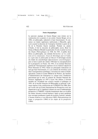 822 M.-P. ESCUDIÉ
Notice biographique
Le parcours atypique de Gaston Berger nous éclaire sur la
construction de sa pensée et son action. Gaston Berger, né en
1896, est philosophe, industriel et haut fonctionnaire. Il com-
mence ses études supérieures tardivement, à Marseille, après
avoir assumé la direction de l’entreprise familiale à partir de la
fin de la Première Guerre mondiale. Pendant ses années
d’études, il fait la rencontre de philosophes aixois, René Le
Senne et Maurice Blondel en particulier. Il crée et anime la revue
des Études Philosophiques en 1926. En 1941, il publie deux
thèses en philosophie, une intitulée Recherches sur les condi-
tions de la connaissance. Essai de théorétique pure et l’autre,
Le cogito dans la philosophie de Husserl. Il développe ensuite
des études de caractérologie (Questionnaire caractérologique),
puis se lance à partir des années 1950 dans la conceptualisation
de la prospective en France. En 1953, il est nommé Directeur
général de l’Enseignement supérieur (il est d’abord l’adjoint de
Pierre Donzelot en 1952). Parmi ses principales réalisations en
tant que haut fonctionnaire, il y a la création du troisième cycle
dans l’enseignement scientifique, l’ouverture de centres d’études
spécialisés comme le Centre Médiéval de Poitiers, des Instituts
d’Administration des Entreprises et, comme nous l’étudierons
précisément par la suite, la création de l’Institut National des
Sciences Appliquées en 1957 à Lyon. Par ailleurs, il devient
membre de l’Académie des sciences morales et politiques en
1955, de la Société française de Philosophie et participe à plu-
sieurs reprises à des commissions de l’UNESCO. En 1960, alors
qu’il avait crée un Centre International de Prospective trois ans
auparavant et qu’il s’apprêtait à donner un cours d’anthropologie
prospective à l’EHESS, il décède brutalement dans un accident
de voiture, laissant ce travail inachevé. Après sa mort, paraîtront
trois ouvrages posthumes à partir de recueils d’articles, intitulés
L’homme moderne et son éducation (1962), Phénoménologie du
temps et prospective (1964) et Les étapes de la prospective
(1964).
08•Escudié 16/06/11 7:44 Page 822
 