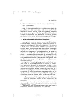I. – PROSPECTIVE ET ÉDUCATION : LE RÔLE DES SCIENCES HUMAINES
ET DE LA PHILOSOPHIE.
Penser les liens entre la prospective et l’éducation sollicite les caté-
gories d’évaluation et de jugement, en vue de comprendre les fonde-
ments de ces concepts. Bien que l’étude de la prospective se place du
point de vue de son apport évaluatif et que celle sur l’éducation se
concentre sur le jugement, nous examinerons les points de rencontre
qui dégagent les bases d’une pensée anthropologique chez G. Berger.
I.1. De l’évaluation dans l’anthropologie prospective...
L’anthropologie prospective se donne comme objet d’étude d’ana-
lyser les problèmes du monde à long terme, en renversant le regard his-
torique déterministe que l’on pose sur les événements. Cette réflexion
s’articule autour d’un rationalisme, hérité de la raison pratique qui
considère que le jugement est un acte, associé à une connaissance
empirique des choses. En outre, cette raison trouve son sens dans
l’exercice de l’imagination. Méthodologiquement, la prospective
repose sur un double apport de l’analyse phénoménologique, qui
cherche à « dégager les structures profondes des phénomènes » 8 et de
la statistique, comme exigence quantitative. La prospective possède
certes un fondement empirique et descriptif mais tient compte de l’idée
que dans la connaissance, « toute affirmation y est réflexive et toute
réflexion créatrice » 9.
La proposition d’une anthropologie prospective par G. Berger inter-
vient dans le but de penser les actions et les décisions des hommes.
Dans sa dimension appliquée, elle doit constituer une aide à la déci-
sion. Son but, en tant que méthode ou attitude, consiste à donner au
minimum des conseils aux individus et aux groupes qui règnent sur le
territoire, sans qu’ils proviennent nécessairement d’un spécialiste. Son
originalité et son intérêt reposent sur la dimension évaluative qu’elle
apporte, associée à une capacité de jugement féconde pour penser les
problèmes et inventer les solutions futures. G. Berger explique que :
« [...] toute entreprise de ce genre repose sur la collaboration
étroite de philosophes attentifs aux fins et préoccupés des
824 M.-P. ESCUDIÉ
8 Gaston Berger, « L’homme et ses problèmes dans le monde de demain. Essai d’an-
thropologie prospective », Gaston Berger, Jacques de Bourdon-Busset, Pierre Masse, De
la prospective..., op.cit., p. 35 (1955).
9 Gaston Berger, « L’avenir des sciences de l’homme », Gaston Berger, Jacques de
Bourbon-Busset, Pierre Massé, De la prospective..., op.cit., p.40 (1956).
08•Escudié 16/06/11 7:44 Page 824
 