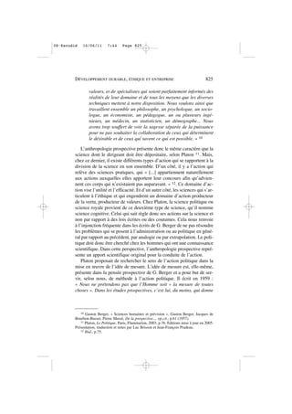 valeurs, et de spécialistes qui soient parfaitement informés des
réalités de leur domaine et de tous les moyens que les diverses
techniques mettent à notre disposition. Nous voulons ainsi que
travaillent ensemble un philosophe, un psychologue, un socio-
logue, un économiste, un pédagogue, un ou plusieurs ingé-
nieurs, un médecin, un statisticien, un démographe... Nous
avons trop souffert de voir la sagesse séparée de la puissance
pour ne pas souhaiter la collaboration de ceux qui déterminent
le désirable et de ceux qui savent ce qui est possible. » 10
L’anthropologie prospective présente donc le même caractère que la
science dont le dirigeant doit être dépositaire, selon Platon 11. Mais,
chez ce dernier, il existe différents types d’action qui se rapportent à la
division de la science en son ensemble. D’un côté, il y a l’action qui
relève des sciences pratiques, qui « [...] appartiennent naturellement
aux actions auxquelles elles apportent leur concours afin qu’advien-
nent ces corps qui n’existaient pas auparavant. » 12. Ce domaine d’ac-
tion vise l’utilité et l’efficacité. Et d’un autre côté, les sciences qui s’ar-
ticulent à l’éthique et qui engendrent un domaine d’action producteur
de la vertu, producteur de valeurs. Chez Platon, la science politique ou
science royale provient de ce deuxième type de science, qu’il nomme
science cognitive. Celui qui sait règle donc ses actions sur la science et
non par rapport à des lois écrites ou des coutumes. Cela nous renvoie
à l’injonction fréquente dans les écrits de G. Berger de ne pas résoudre
les problèmes qui se posent à l’administration ou au politique en géné-
ral par rapport au précédent, par analogie ou par extrapolation. Le poli-
tique doit donc être cherché chez les hommes qui ont une connaissance
scientifique. Dans cette perspective, l’anthropologie prospective repré-
sente un apport scientifique original pour la conduite de l’action.
Platon proposait de rechercher le sens de l’action politique dans la
mise en œuvre de l’idée de mesure. L’idée de mesure est, elle-même,
présente dans la pensée prospective de G. Berger et a pour but de ser-
vir, selon nous, de méthode à l’action politique. Il écrit en 1959 :
« Nous ne prétendons pas que l’Homme soit « la mesure de toutes
choses ». Dans les études prospectives, c’est lui, du moins, qui donne
DÉVELOPPEMENT DURABLE, ÉTHIQUE ET ENTREPRISE 825
10 Gaston Berger, « Sciences humaines et prévision », Gaston Berger, Jacques de
Bourbon-Busset, Pierre Massé, De la prospective..., op.cit., p.61 (1957).
11 Platon, Le Politique, Paris, Flammarion, 2003, p.76. Editions mise à jour en 2005.
Présentation, traduction et notes par Luc Brisson et Jean-François Pradeau.
12 Ibid., p.75.
08•Escudié 16/06/11 7:44 Page 825
 