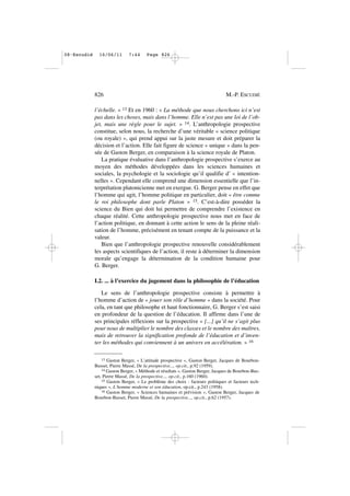 l’échelle. » 13 Et en 1960 : « La méthode que nous cherchons ici n’est
pas dans les choses, mais dans l’homme. Elle n’est pas une loi de l’ob-
jet, mais une règle pour le sujet. » 14. L’anthropologie prospective
constitue, selon nous, la recherche d’une véritable « science politique
(ou royale) », qui prend appui sur la juste mesure et doit préparer la
décision et l’action. Elle fait figure de science « unique » dans la pen-
sée de Gaston Berger, en comparaison à la science royale de Platon.
La pratique évaluative dans l’anthropologie prospective s’exerce au
moyen des méthodes développées dans les sciences humaines et
sociales, la psychologie et la sociologie qu’il qualifie d’ « intention-
nelles ». Cependant elle comprend une dimension essentielle que l’in-
terprétation platonicienne met en exergue. G. Berger pense en effet que
l’homme qui agit, l’homme politique en particulier, doit « être comme
le roi philosophe dont parle Platon » 15. C’est-à-dire posséder la
science du Bien qui doit lui permettre de comprendre l’existence en
chaque réalité. Cette anthropologie prospective nous met en face de
l’action politique, en donnant à cette action le sens de la pleine réali-
sation de l’homme, précisément en tenant compte de la puissance et la
valeur.
Bien que l’anthropologie prospective renouvelle considérablement
les aspects scientifiques de l’action, il reste à déterminer la dimension
morale qu’engage la détermination de la condition humaine pour
G. Berger.
I.2. ... à l’exercice du jugement dans la philosophie de l’éducation
Le sens de l’anthropologie prospective consiste à permettre à
l’homme d’action de « jouer son rôle d’homme » dans la société. Pour
cela, en tant que philosophe et haut fonctionnaire, G. Berger s’est saisi
en profondeur de la question de l’éducation. Il affirme dans l’une de
ses principales réflexions sur la prospective « [...] qu’il ne s’agit plus
pour nous de multiplier le nombre des classes et le nombre des maîtres,
mais de retrouver la signification profonde de l’éducation et d’inven-
ter les méthodes qui conviennent à un univers en accélération. » 16
826 M.-P. ESCUDIÉ
13 Gaston Berger, « L’attitude prospective », Gaston Berger, Jacques de Bourbon-
Busset, Pierre Massé, De la prospective..., op.cit., p.92 (1959).
14 Gaston Berger, « Méthode et résultats », Gaston Berger, Jacques de Bourbon-Bus-
set, Pierre Massé, De la prospective..., op.cit., p.160 (1960).
15 Gaston Berger, « Le problème des choix : facteurs politiques et facteurs tech-
niques », L’homme moderne et son éducation, op.cit., p.243 (1958).
16 Gaston Berger, « Sciences humaines et prévision », Gaston Berger, Jacques de
Bourbon-Busset, Pierre Massé, De la prospective..., op.cit., p.62 (1957).
08•Escudié 16/06/11 7:44 Page 826
 