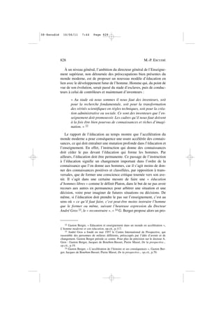 À un niveau général, l’ambition du directeur général de l’Enseigne-
ment supérieur, non détournée des préoccupations bien présentes du
monde moderne, est de proposer un nouveau modèle d’éducation en
lien avec le développement futur de l’homme. Homme qui, du point de
vue de son évolution, serait passé du stade d’esclaves, puis de conduc-
teurs à celui de contrôleurs et maintenant d’inventeurs :
« Au stade où nous sommes il nous faut des inventeurs, soit
pour la recherche fondamentale, soit pour la transformation
des vérités scientifiques en règles techniques, soit pour la créa-
tion administrative ou sociale. Ce sont des inventeurs que l’en-
seignement doit promouvoir. Les cadres qu’il nous faut doivent
à la fois être bien pourvus de connaissances et riches d’imagi-
nation. » 22
Le rapport de l’éducation au temps montre que l’accélération du
monde moderne a pour conséquence une usure accélérée des connais-
sances, ce qui doit entraîner une mutation profonde dans l’éducation et
l’enseignement. En effet, l’instruction qui donne des connaissances
doit céder le pas devant l’éducation qui forme les hommes. Par
ailleurs, l’éducation doit être permanente. Ce passage de l’instruction
à l’éducation signifie un changement important dans l’ordre de la
connaissance que l’on donne aux hommes, car il s’agit moins de don-
ner des connaissances positives et classifiées, par opposition à trans-
versales, que de former une conscience critique tournée vers son ave-
nir. Il s’agit dans une certaine mesure de faire une « éducation
d’hommes libres » comme le définit Platon, dans le but de ne pas avoir
recours aux autres en permanence pour arbitrer une situation et une
décision, voire pour imaginer de futures situations ou décisions. De
même, si l’éducation doit prendre le pas sur l’enseignement, c’est au
sens où « ce qu’il faut faire, c’est peut-être moins instruire l’homme
que le former ou même, suivant l’heureuse expression du Docteur
André Gros 23, le « reconstruire ». » 24 G. Berger propose alors un pro-
828 M.-P. ESCUDIÉ
22 Gaston Berger, « Education et enseignement dans un monde en accélération »,
L’homme moderne et son éducation, op.cit., p.117.
23 André Gros a fondé en mai 1957 le Centre International de Prospective, qui
rassemble des personnes de milieux différents, préoccupés par l’idée d’avenir et de
changement. Gaston Berger préside ce centre. Pour plus de précision sur le docteur A.
Gros : Gaston Berger, Jacques de Bourbon-Busset, Pierre Massé, De la prospective..,
op.cit., p.19.
24 Gaston Berger, « L’accélération de l’histoire et ses conséquences », Gaston Ber-
ger, Jacques de Bourbon-Busset, Pierre Massé, De la prospective.., op.cit., p.70.
08•Escudié 16/06/11 7:44 Page 828
 