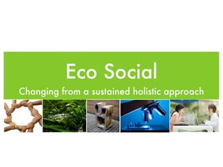 Eco Social
Changing from a sustained holistic approach
 