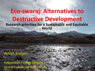 Eco-swaraj: Alternatives to
Destructive Development
Research priorities for a Sustainable and Equitable
World
Ashish Kothari
Kalpavriksh / Vikalp Sangam /
Global Tapestry of Alternatives
 