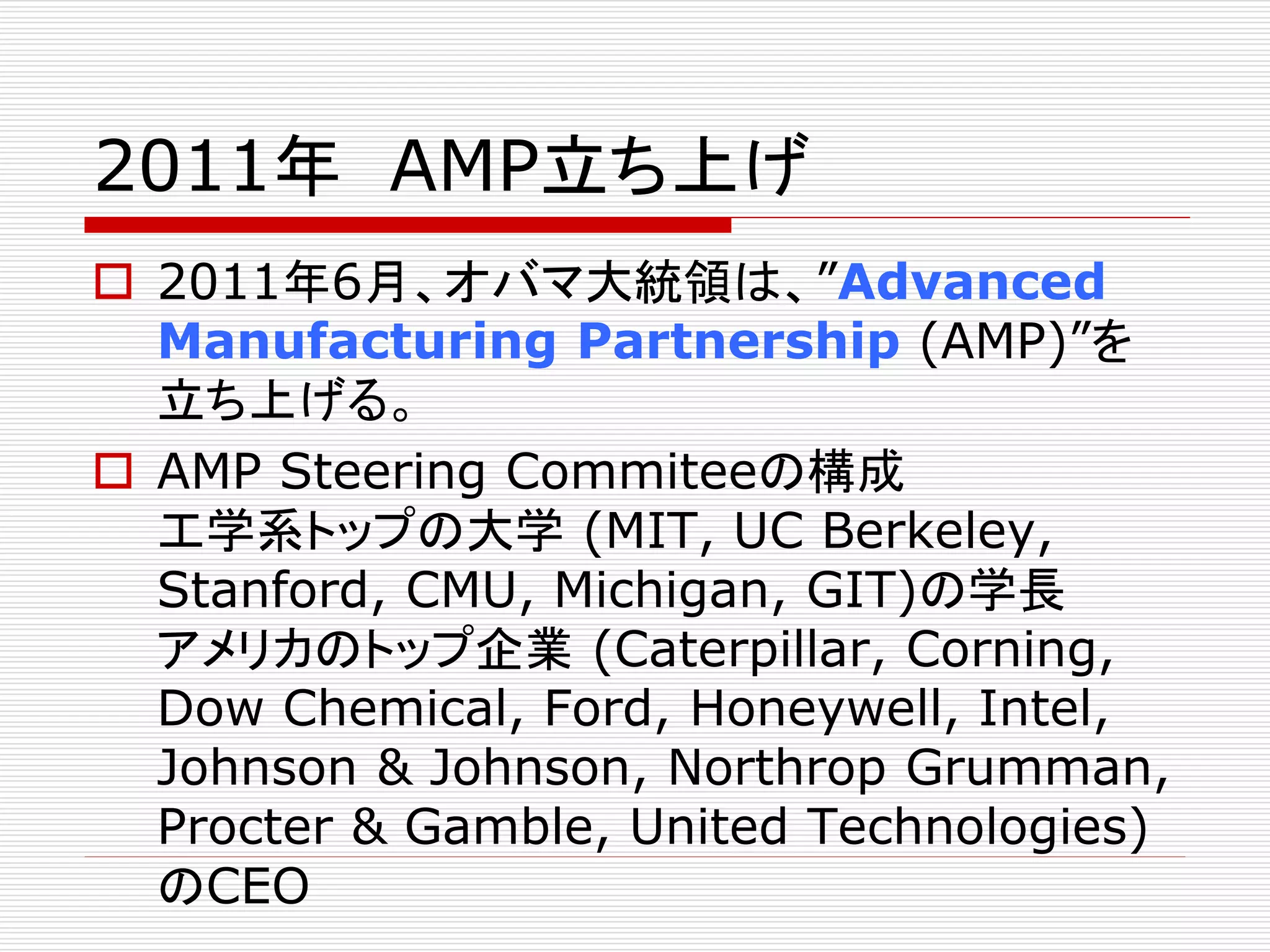 2011年AMP立ち上げ 
 2011年6月、オバマ大統領は、”Advanced 
Manufacturing Partnership (AMP)”を 
立ち上げる。 
 AMP Steering Commiteeの構成 
工学系トップの大学(MIT, UC Berkeley, 
Stanford, CMU, Michigan, GIT)の学長 
アメリカのトップ企業(Caterpillar, Corning, 
Dow Chemical, Ford, Honeywell, Intel, 
Johnson & Johnson, Northrop Grumman, 
Procter & Gamble, United Technologies) 
のCEO 
 