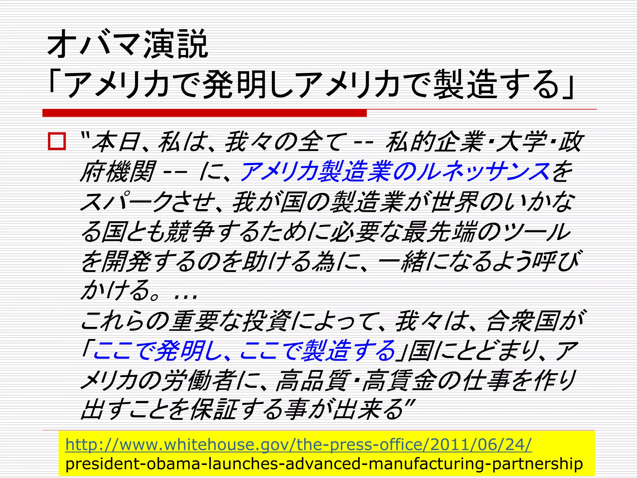 オバマ演説 
「アメリカで発明しアメリカで製造する」 
 “本日、私は、我々の全て-- 私的企業・大学・政 
府機関-– に、アメリカ製造業のルネッサンスを 
スパークさせ、我が国の製造業が世界のいかな 
る国とも競争するために必要な最先端のツール 
を開発するのを助ける為に、一緒になるよう呼び 
かける。... 
これらの重要な投資によって、我々は、合衆国が 
「ここで発明し、ここで製造する」国にとどまり、ア 
メリカの労働者に、高品質・高賃金の仕事を作り 
出すことを保証する事が出来る” 
http://www.whitehouse.gov/the-press-office/2011/06/24/ 
president-obama-launches-advanced-manufacturing-partnership 
 
