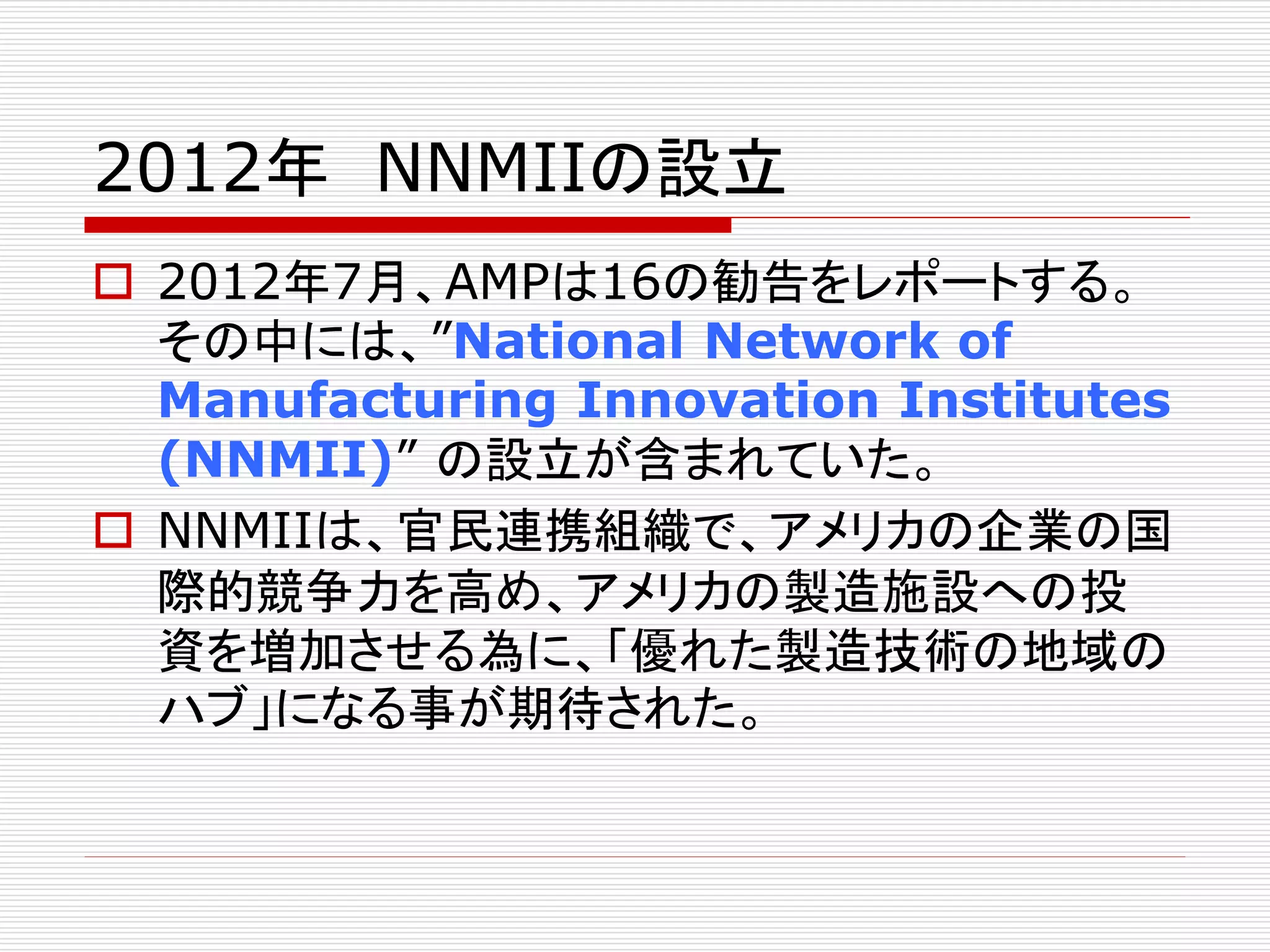 2012年NNMIIの設立 
 2012年7月、AMPは16の勧告をレポートする。 
その中には、”National Network of 
Manufacturing Innovation Institutes 
(NNMII)” の設立が含まれていた。 
 NNMIIは、官民連携組織で、アメリカの企業の国 
際的競争力を高め、アメリカの製造施設への投 
資を増加させる為に、「優れた製造技術の地域の 
ハブ」になる事が期待された。 
 