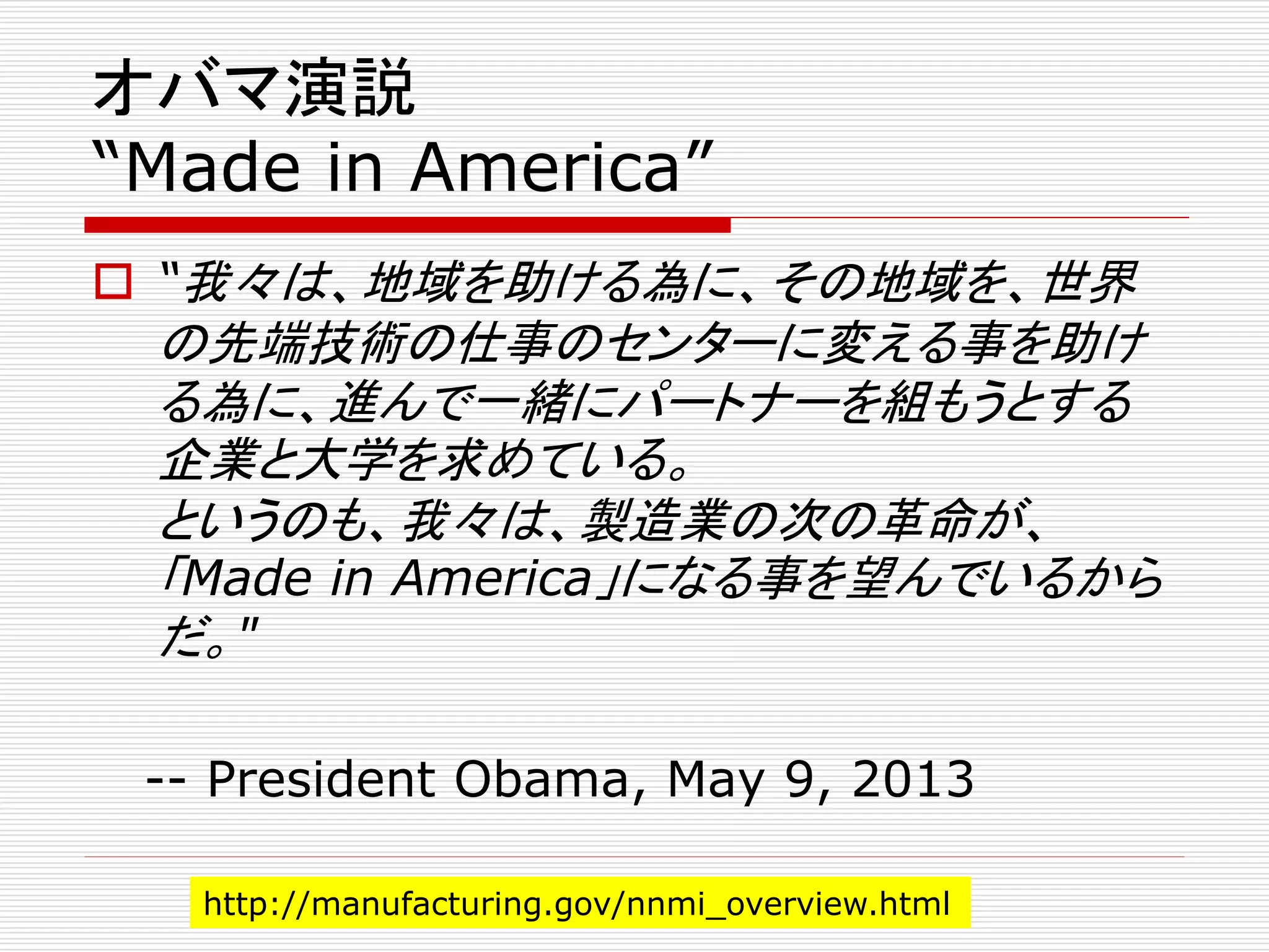 オバマ演説 
“Made in America” 
 “我々は、地域を助ける為に、その地域を、世界 
の先端技術の仕事のセンターに変える事を助け 
る為に、進んで一緒にパートナーを組もうとする 
企業と大学を求めている。 
というのも、我々は、製造業の次の革命が、 
「Made in America」になる事を望んでいるから 
だ。" 
-- President Obama, May 9, 2013 
http://manufacturing.gov/nnmi_overview.html 
 