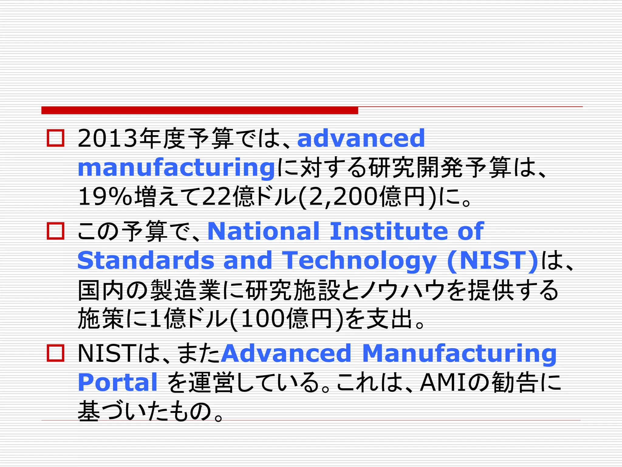  2013年度予算では、advanced 
manufacturingに対する研究開発予算は、 
19%増えて22億ドル(2,200億円)に。 
 この予算で、National Institute of 
Standards and Technology (NIST)は、 
国内の製造業に研究施設とノウハウを提供する 
施策に1億ドル(100億円)を支出。 
 NISTは、またAdvanced Manufacturing 
Portal を運営している。これは、AMIの勧告に 
基づいたもの。 
 