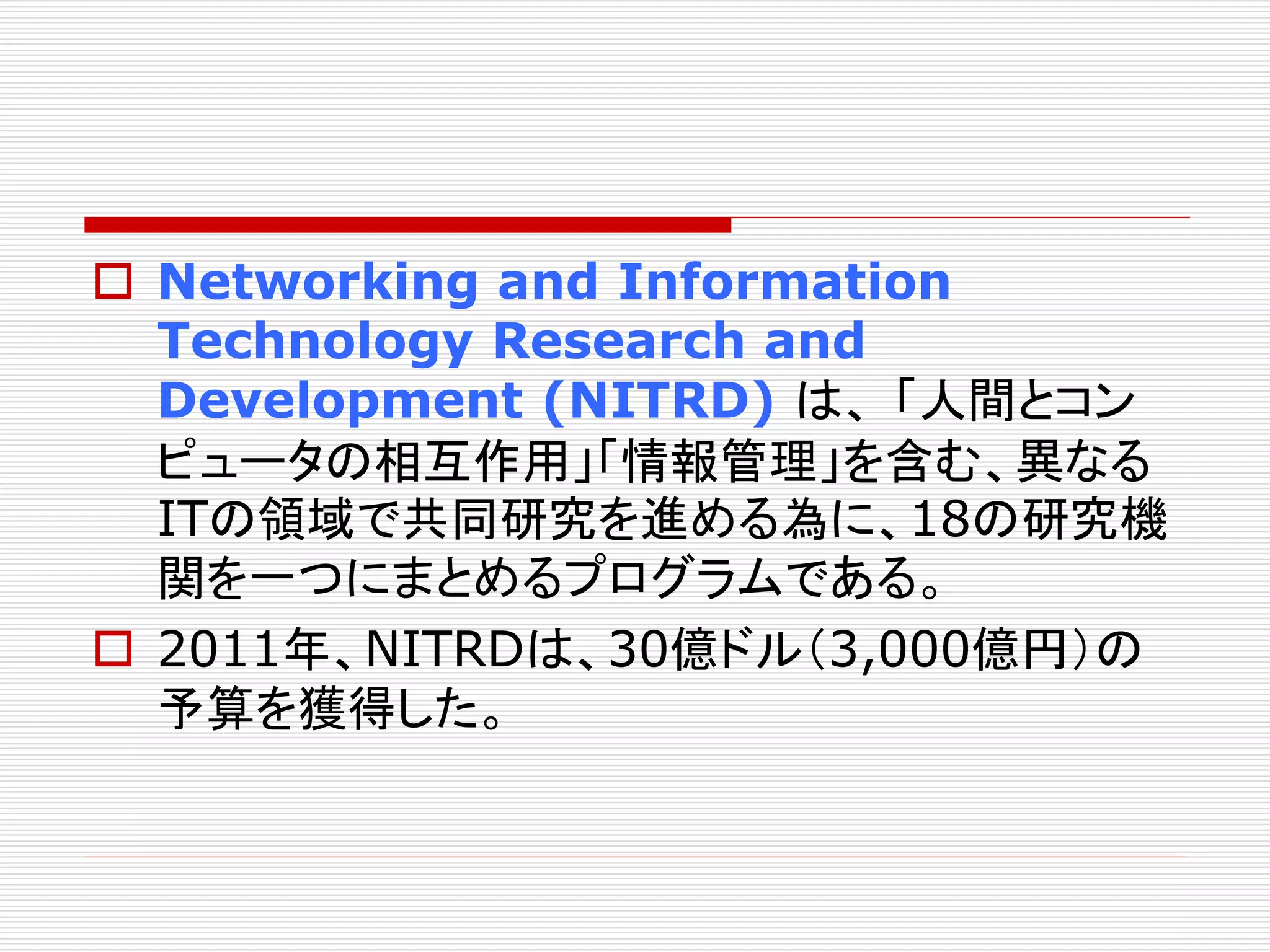  Networking and Information 
Technology Research and 
Development (NITRD) は、「人間とコン 
ピュータの相互作用」「情報管理」を含む、異なる 
ITの領域で共同研究を進める為に、18の研究機 
関を一つにまとめるプログラムである。 
 2011年、NITRDは、30億ドル（3,000億円）の 
予算を獲得した。 
 
