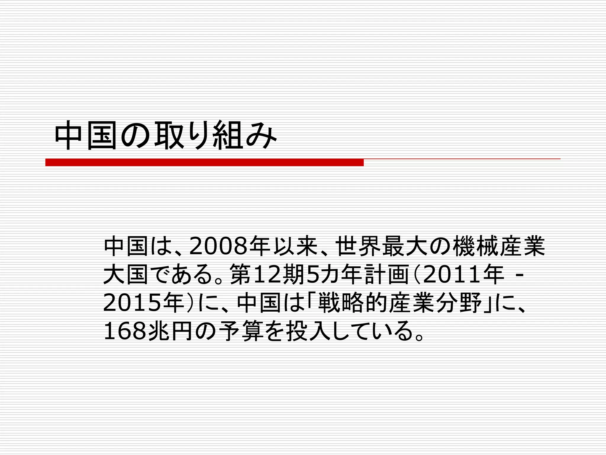 中国の取り組み 
中国は、2008年以来、世界最大の機械産業 
大国である。第12期5カ年計画（2011年- 
2015年）に、中国は「戦略的産業分野」に、 
168兆円の予算を投入している。 
 