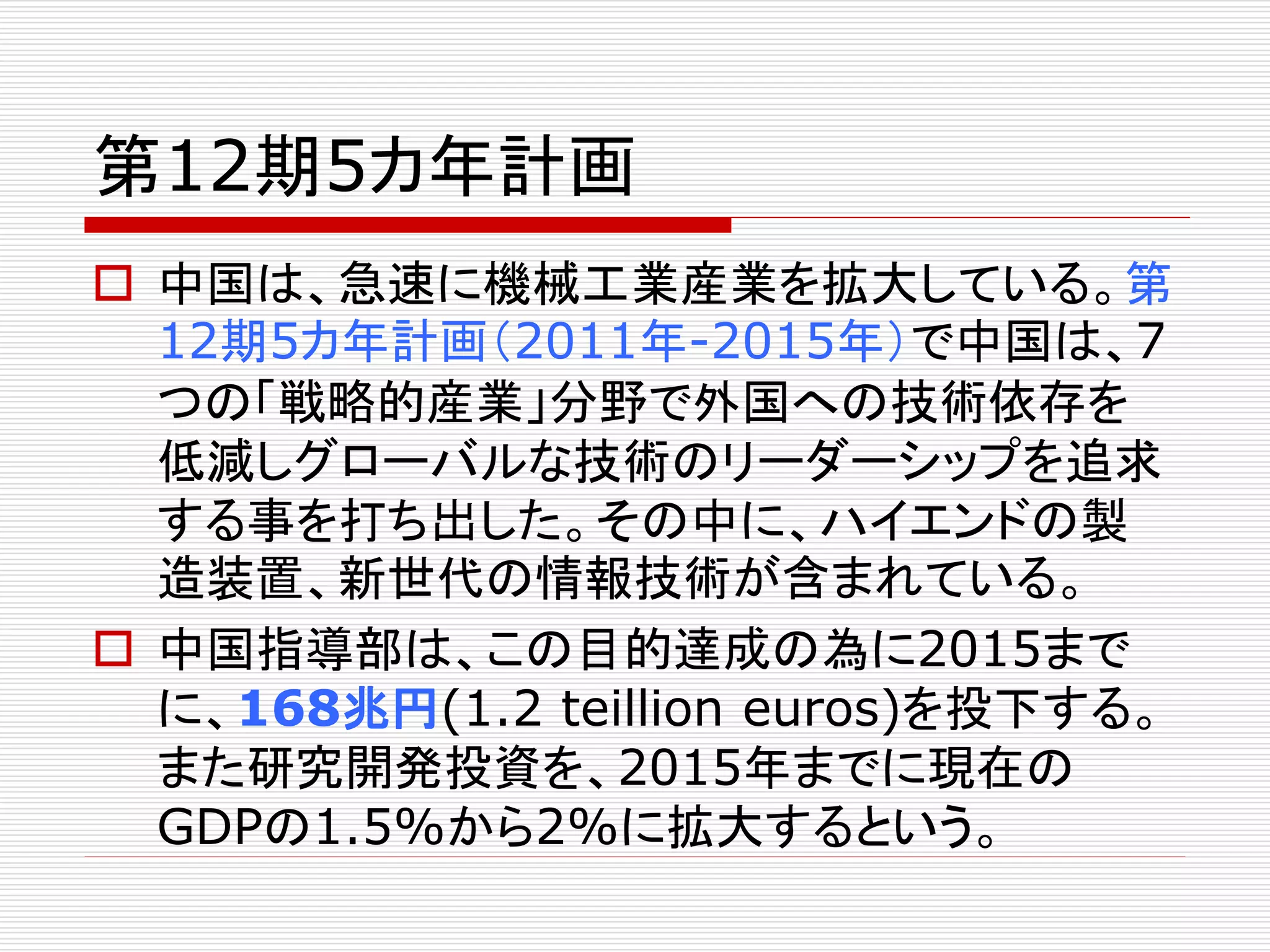 第12期5カ年計画 
 中国は、急速に機械工業産業を拡大している。第 
12期5カ年計画（2011年-2015年）で中国は、7 
つの「戦略的産業」分野で外国への技術依存を 
低減しグローバルな技術のリーダーシップを追求 
する事を打ち出した。その中に、ハイエンドの製 
造装置、新世代の情報技術が含まれている。 
 中国指導部は、この目的達成の為に2015まで 
に、168兆円(1.2 teillion euros)を投下する。 
また研究開発投資を、2015年までに現在の 
GDPの1.5%から2%に拡大するという。 
 
