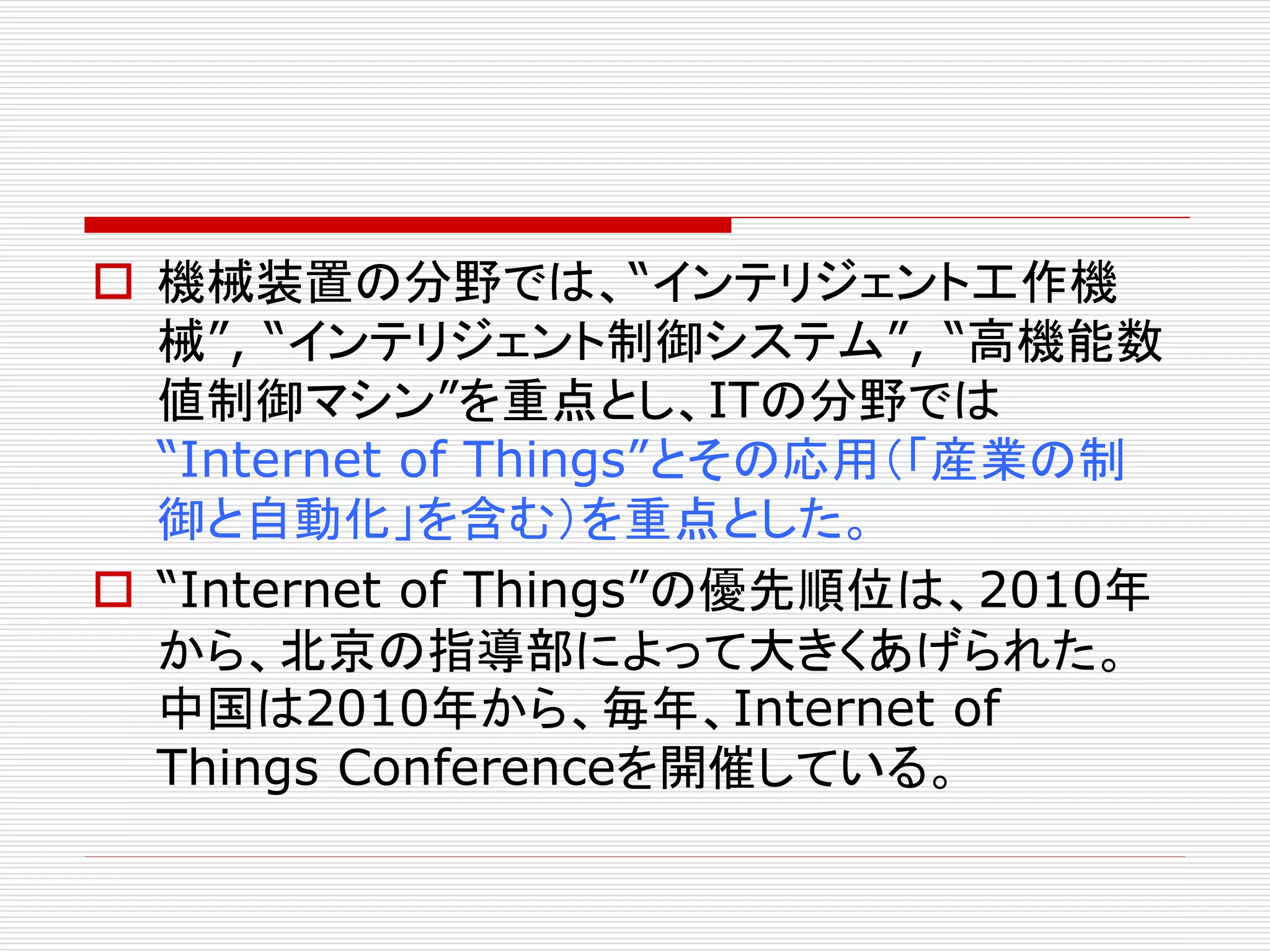 機械装置の分野では、“インテリジェント工作機 
械”, “インテリジェント制御システム”, “高機能数 
値制御マシン”を重点とし、ITの分野では 
“Internet of Things”とその応用（「産業の制 
御と自動化」を含む）を重点とした。 
 “Internet of Things”の優先順位は、2010年 
から、北京の指導部によって大きくあげられた。 
中国は2010年から、毎年、Internet of 
Things Conferenceを開催している。 
 