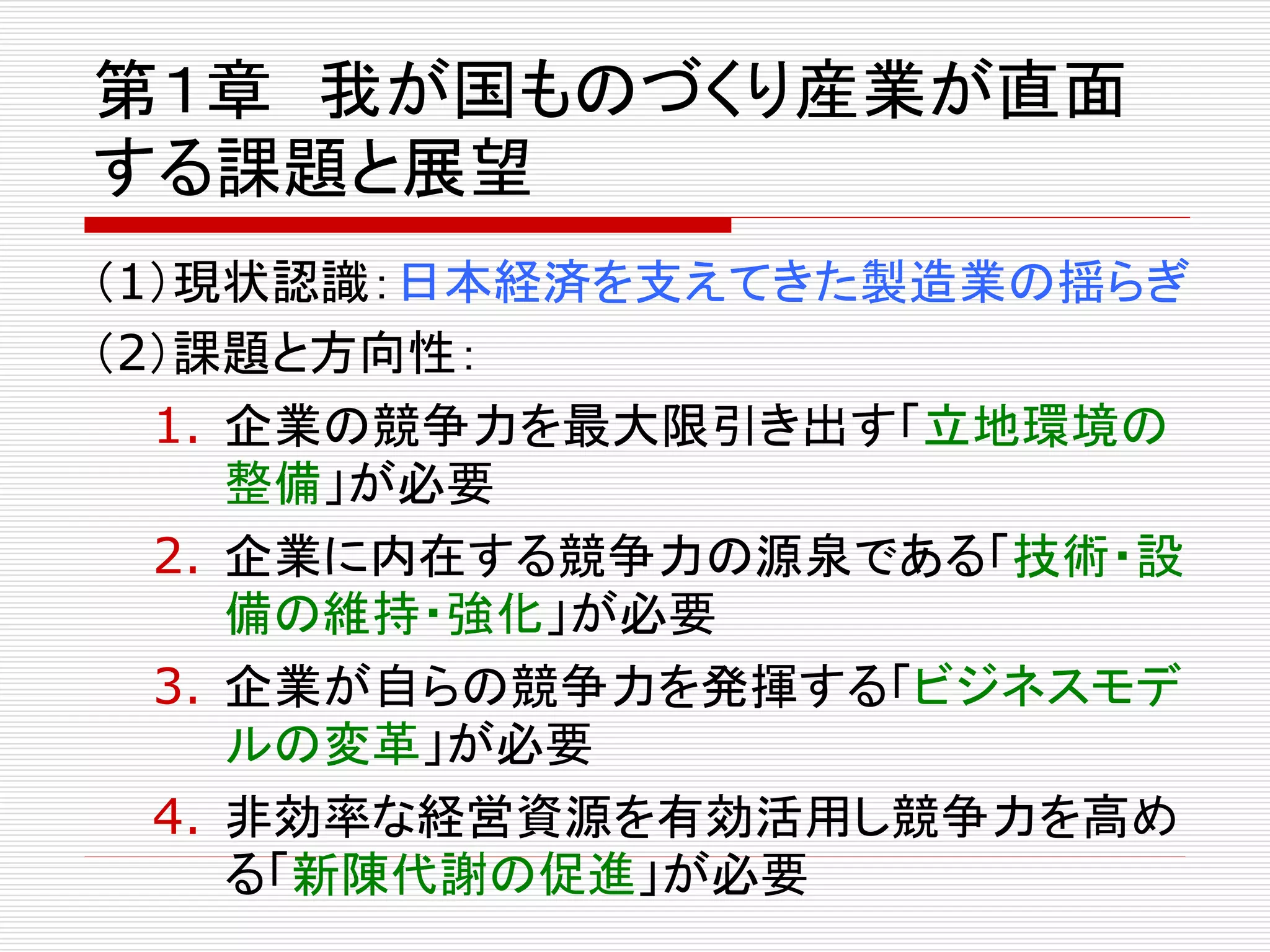 第１章我が国ものづくり産業が直面 
する課題と展望 
（1）現状認識：日本経済を支えてきた製造業の揺らぎ 
（2）課題と方向性： 
1. 企業の競争力を最大限引き出す「立地環境の 
整備」が必要 
2. 企業に内在する競争力の源泉である「技術・設 
備の維持・強化」が必要 
3. 企業が自らの競争力を発揮する「ビジネスモデ 
ルの変革」が必要 
4. 非効率な経営資源を有効活用し競争力を高め 
る「新陳代謝の促進」が必要 
 