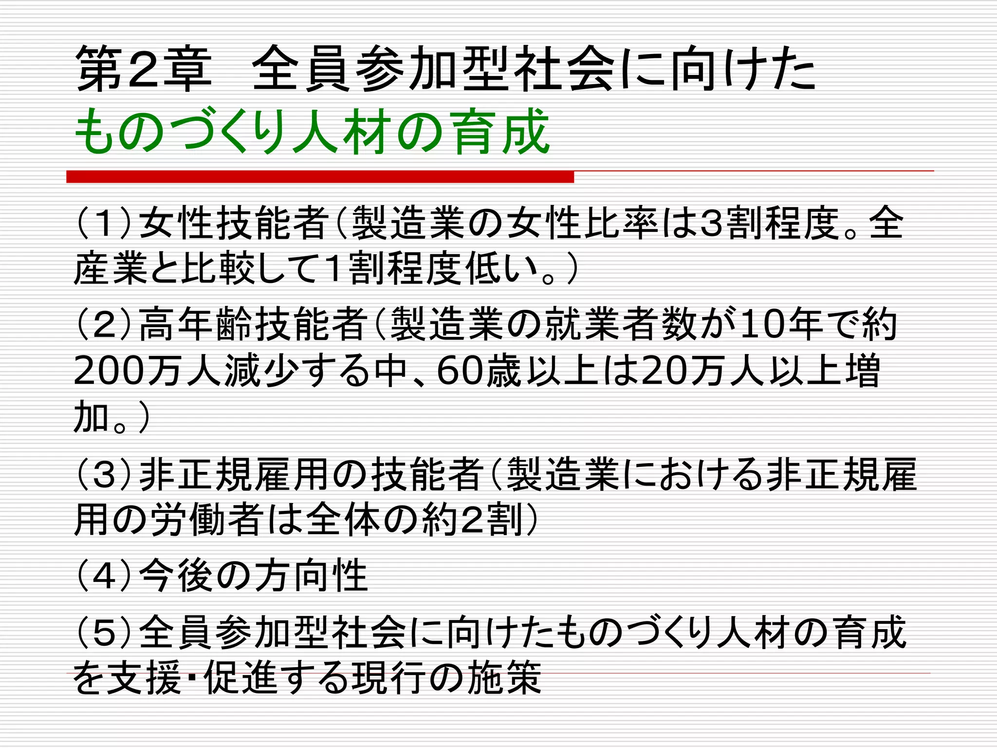 第２章全員参加型社会に向けた 
ものづくり人材の育成 
（１）女性技能者（製造業の女性比率は３割程度。全 
産業と比較して１割程度低い。） 
（２）高年齢技能者（製造業の就業者数が10年で約 
200万人減少する中、60歳以上は20万人以上増 
加。） 
（３）非正規雇用の技能者（製造業における非正規雇 
用の労働者は全体の約２割） 
（４）今後の方向性 
（５）全員参加型社会に向けたものづくり人材の育成 
を支援・促進する現行の施策 
 