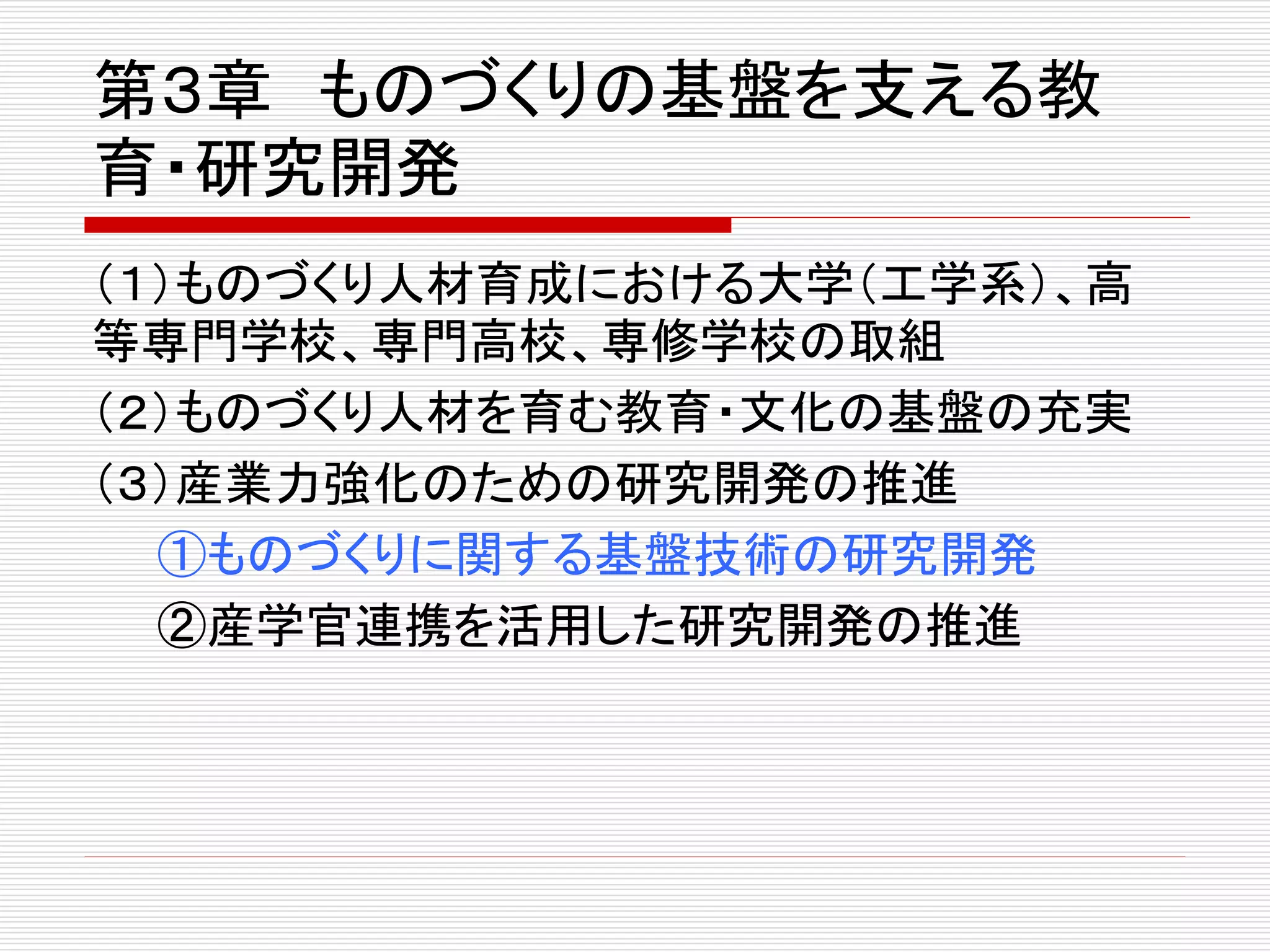 第３章ものづくりの基盤を支える教 
育・研究開発 
（１）ものづくり人材育成における大学（工学系）、高 
等専門学校、専門高校、専修学校の取組 
（２）ものづくり人材を育む教育・文化の基盤の充実 
（３）産業力強化のための研究開発の推進 
①ものづくりに関する基盤技術の研究開発 
②産学官連携を活用した研究開発の推進 
 