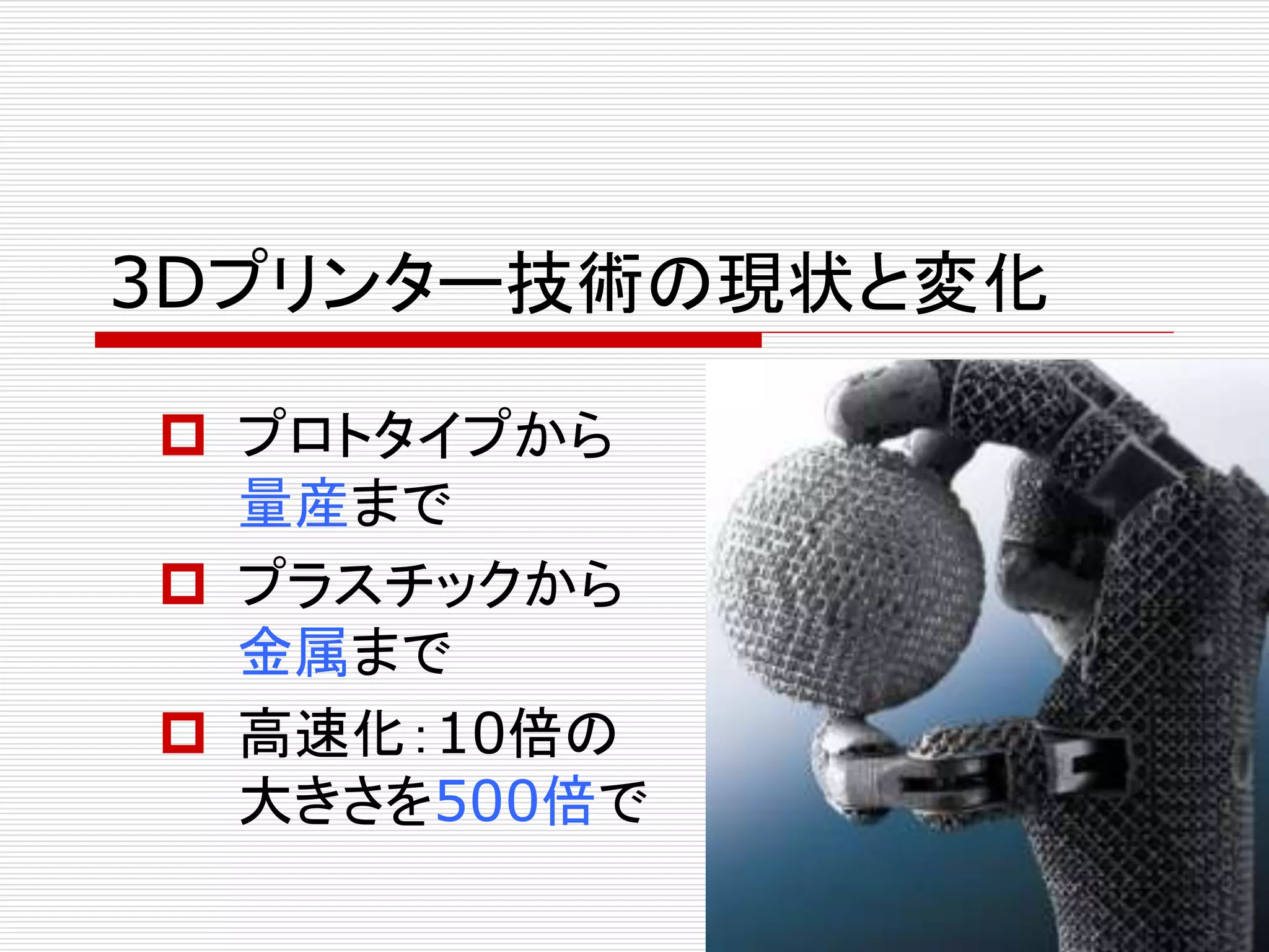 3Dプリンター技術の現状と変化 
 プロトタイプから 
量産まで 
 プラスチックから 
金属まで 
 高速化：10倍の 
大きさを500倍で 
 