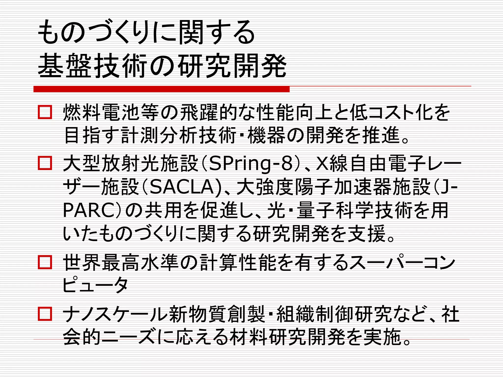 ものづくりに関する 
基盤技術の研究開発 
 燃料電池等の飛躍的な性能向上と低コスト化を 
目指す計測分析技術・機器の開発を推進。 
 大型放射光施設（SPring-8）、Ｘ線自由電子レー 
ザー施設（SACLA)、大強度陽子加速器施設（J-PARC） 
の共用を促進し、光・量子科学技術を用 
いたものづくりに関する研究開発を支援。 
 世界最高水準の計算性能を有するスーパーコン 
ピュータ 
 ナノスケール新物質創製・組織制御研究など、社 
会的ニーズに応える材料研究開発を実施。 
 