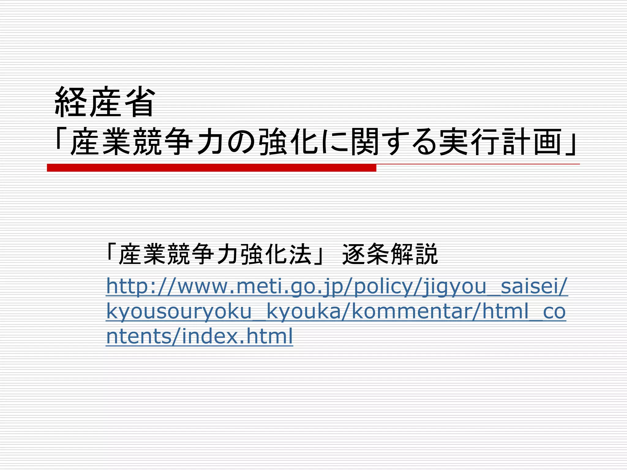 経産省 
「産業競争力の強化に関する実行計画」 
「産業競争力強化法」逐条解説 
http://www.meti.go.jp/policy/jigyou_saisei/ 
kyousouryoku_kyouka/kommentar/html_co 
ntents/index.html 
 