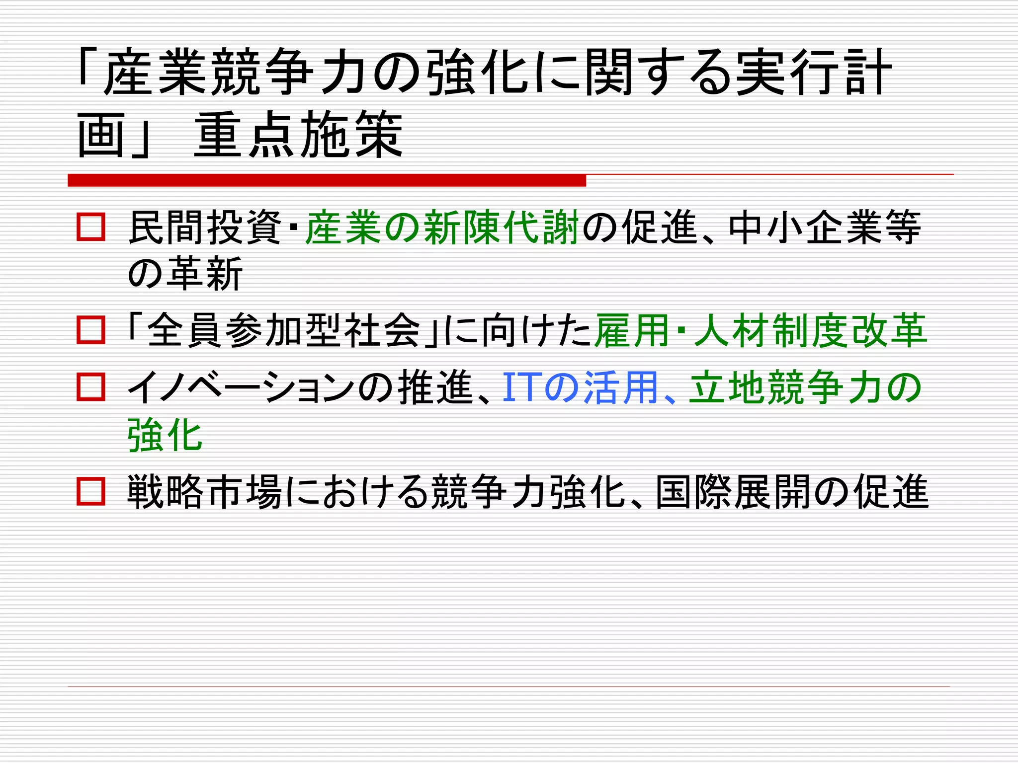 「産業競争力の強化に関する実行計 
画」重点施策 
 民間投資・産業の新陳代謝の促進、中小企業等 
の革新 
 「全員参加型社会」に向けた雇用・人材制度改革 
 イノベーションの推進、ITの活用、立地競争力の 
強化 
 戦略市場における競争力強化、国際展開の促進 
 