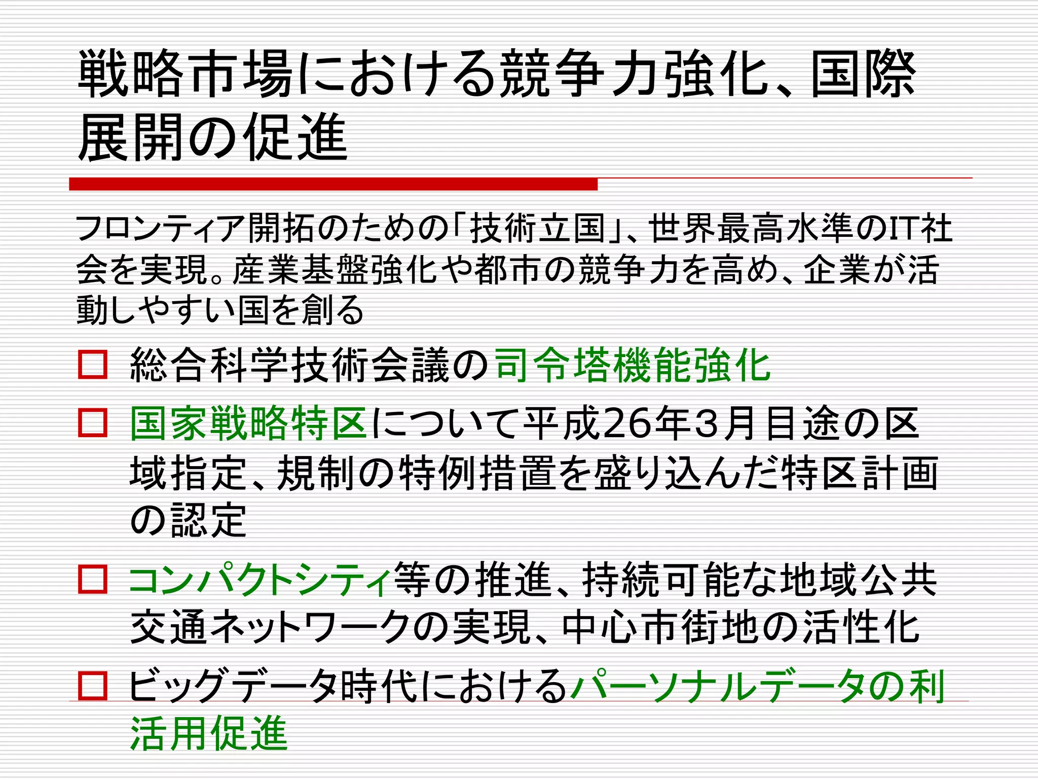 戦略市場における競争力強化、国際 
展開の促進 
フロンティア開拓のための「技術立国」、世界最高水準のＩＴ社 
会を実現。産業基盤強化や都市の競争力を高め、企業が活 
動しやすい国を創る 
 総合科学技術会議の司令塔機能強化 
 国家戦略特区について平成26年３月目途の区 
域指定、規制の特例措置を盛り込んだ特区計画 
の認定 
 コンパクトシティ等の推進、持続可能な地域公共 
交通ネットワークの実現、中心市街地の活性化 
 ビッグデータ時代におけるパーソナルデータの利 
活用促進 
 