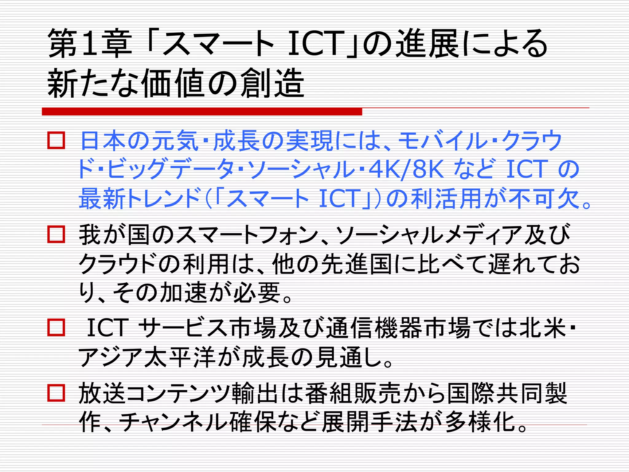 第1章「スマートICT」の進展による 
新たな価値の創造 
 日本の元気・成長の実現には、モバイル・クラウ 
ド・ビッグデータ・ソーシャル・4K/8K などICT の 
最新トレンド（「スマートICT」）の利活用が不可欠。 
 我が国のスマートフォン、ソーシャルメディア及び 
クラウドの利用は、他の先進国に比べて遅れてお 
り、その加速が必要。 
 ICT サービス市場及び通信機器市場では北米・ 
アジア太平洋が成長の見通し。 
 放送コンテンツ輸出は番組販売から国際共同製 
作、チャンネル確保など展開手法が多様化。 
 
