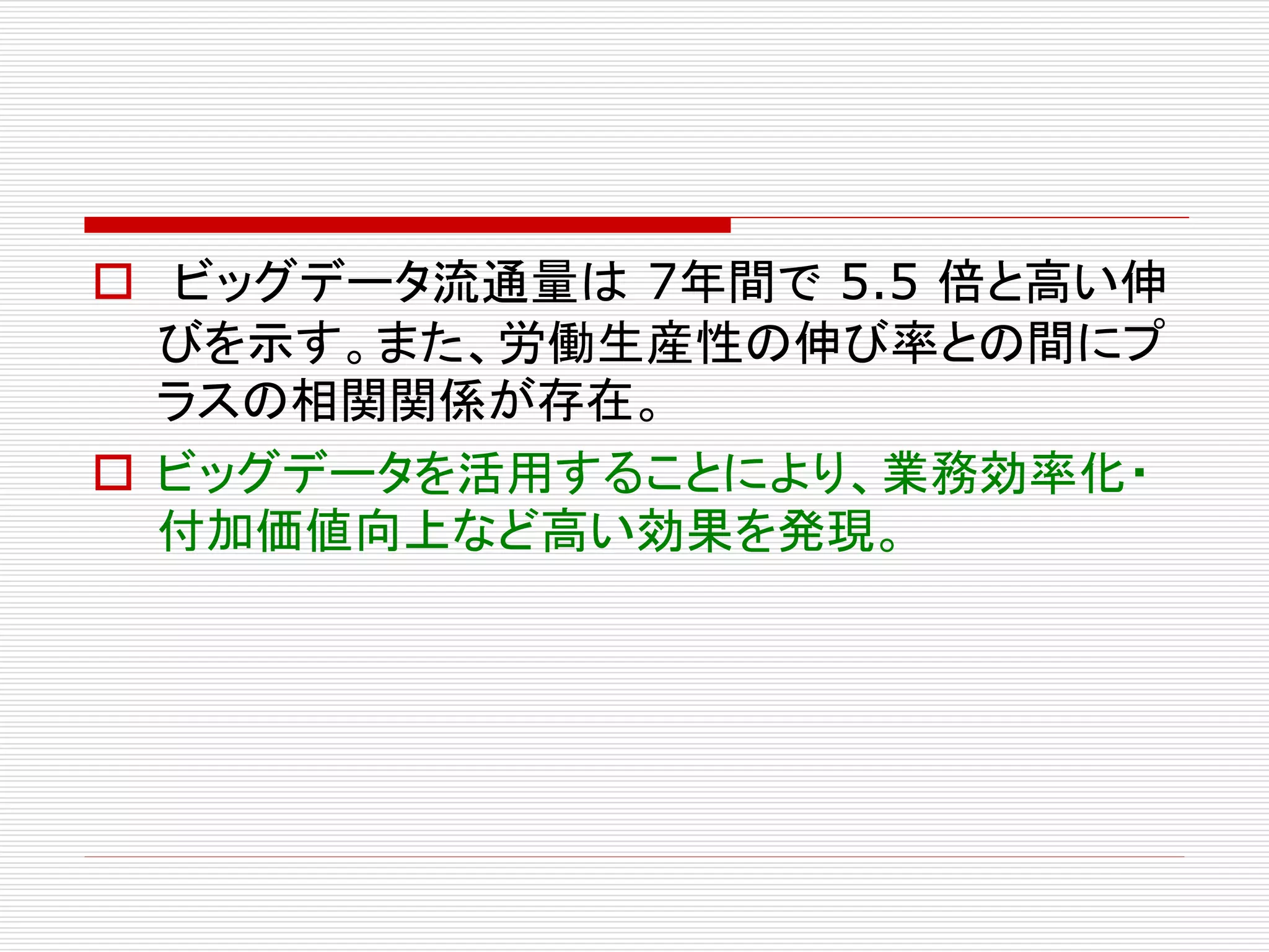  ビッグデータ流通量は7年間で5.5 倍と高い伸 
びを示す。また、労働生産性の伸び率との間にプ 
ラスの相関関係が存在。 
 ビッグデータを活用することにより、業務効率化・ 
付加価値向上など高い効果を発現。 
 