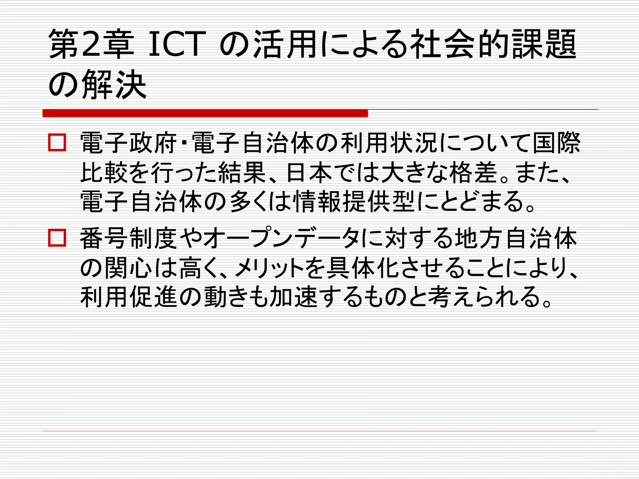 第2章ICT の活用による社会的課題 
の解決 
 電子政府・電子自治体の利用状況について国際 
比較を行った結果、日本では大きな格差。また、 
電子自治体の多くは情報提供型にとどまる。 
 番号制度やオープンデータに対する地方自治体 
の関心は高く、メリットを具体化させることにより、 
利用促進の動きも加速するものと考えられる。 
 