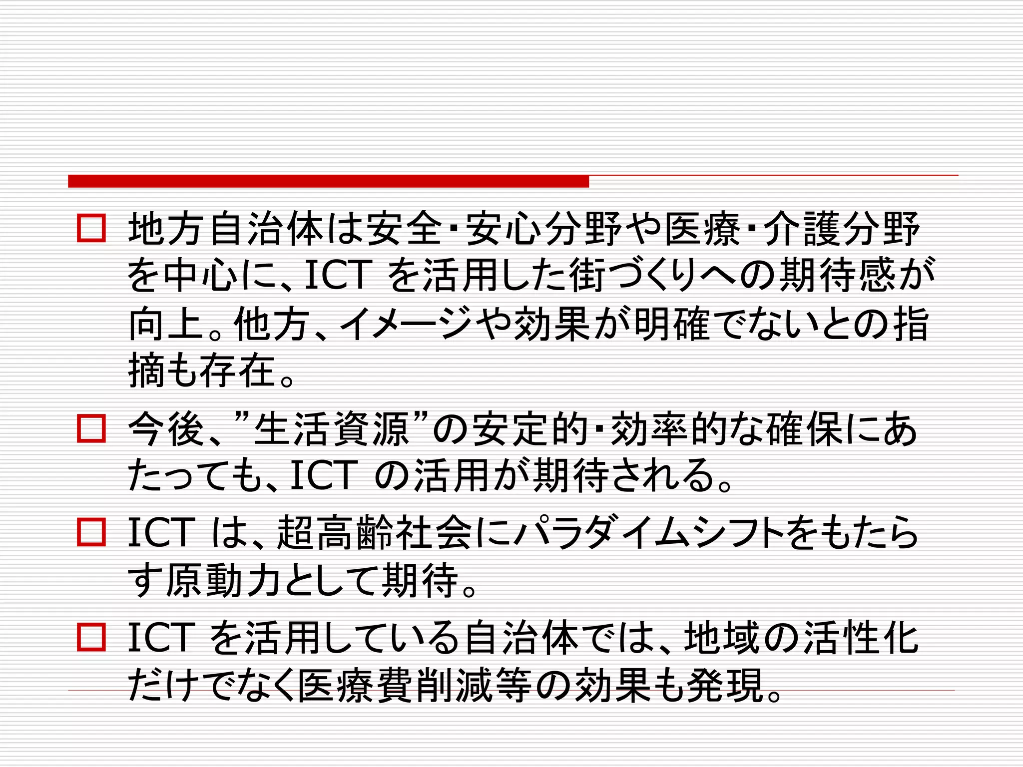  地方自治体は安全・安心分野や医療・介護分野 
を中心に、ICT を活用した街づくりへの期待感が 
向上。他方、イメージや効果が明確でないとの指 
摘も存在。 
 今後、”生活資源”の安定的・効率的な確保にあ 
たっても、ICT の活用が期待される。 
 ICT は、超高齢社会にパラダイムシフトをもたら 
す原動力として期待。 
 ICT を活用している自治体では、地域の活性化 
だけでなく医療費削減等の効果も発現。 
 