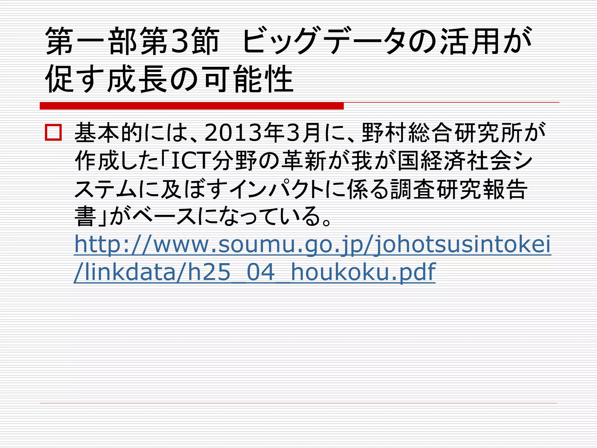 第一部第3節ビッグデータの活用が 
促す成長の可能性 
 基本的には、2013年3月に、野村総合研究所が 
作成した「ICT分野の革新が我が国経済社会シ 
ステムに及ぼすインパクトに係る調査研究報告 
書」がベースになっている。 
http://www.soumu.go.jp/johotsusintokei 
/linkdata/h25_04_houkoku.pdf 
 
