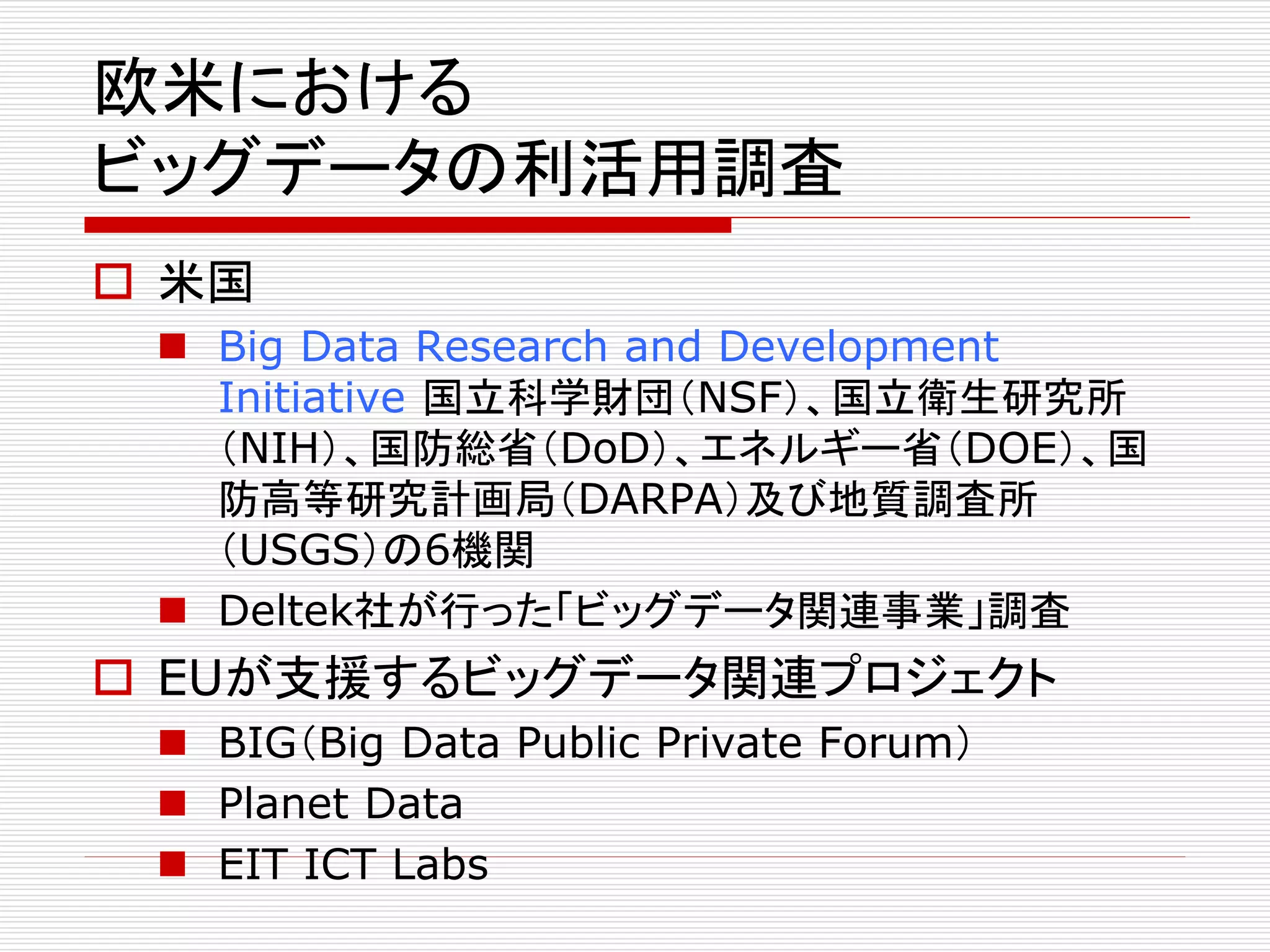 欧米における 
ビッグデータの利活用調査 
 米国 
 Big Data Research and Development 
Initiative 国立科学財団（NSF）、国立衛生研究所 
（NIH）、国防総省（DoD）、エネルギー省（DOE）、国 
防高等研究計画局（DARPA）及び地質調査所 
（USGS）の6機関 
 Deltek社が行った「ビッグデータ関連事業」調査 
 EUが支援するビッグデータ関連プロジェクト 
 BIG（Big Data Public Private Forum） 
 Planet Data 
 EIT ICT Labs 
 
