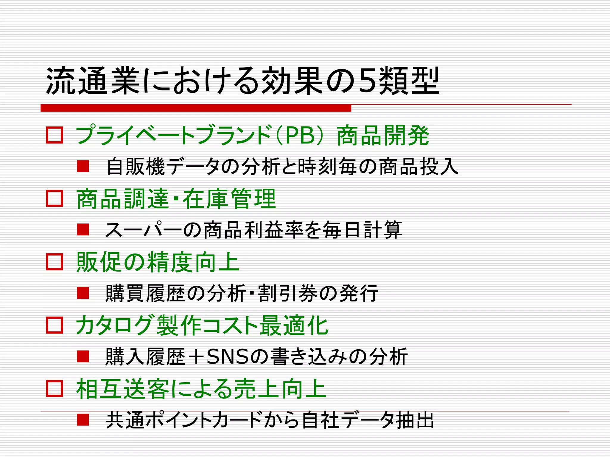 流通業における効果の5類型 
 プライベートブランド（PB） 商品開発 
 自販機データの分析と時刻毎の商品投入 
 商品調達・在庫管理 
 スーパーの商品利益率を毎日計算 
 販促の精度向上 
 購買履歴の分析・割引券の発行 
 カタログ製作コスト最適化 
 購入履歴＋SNSの書き込みの分析 
 相互送客による売上向上 
 共通ポイントカードから自社データ抽出 
 