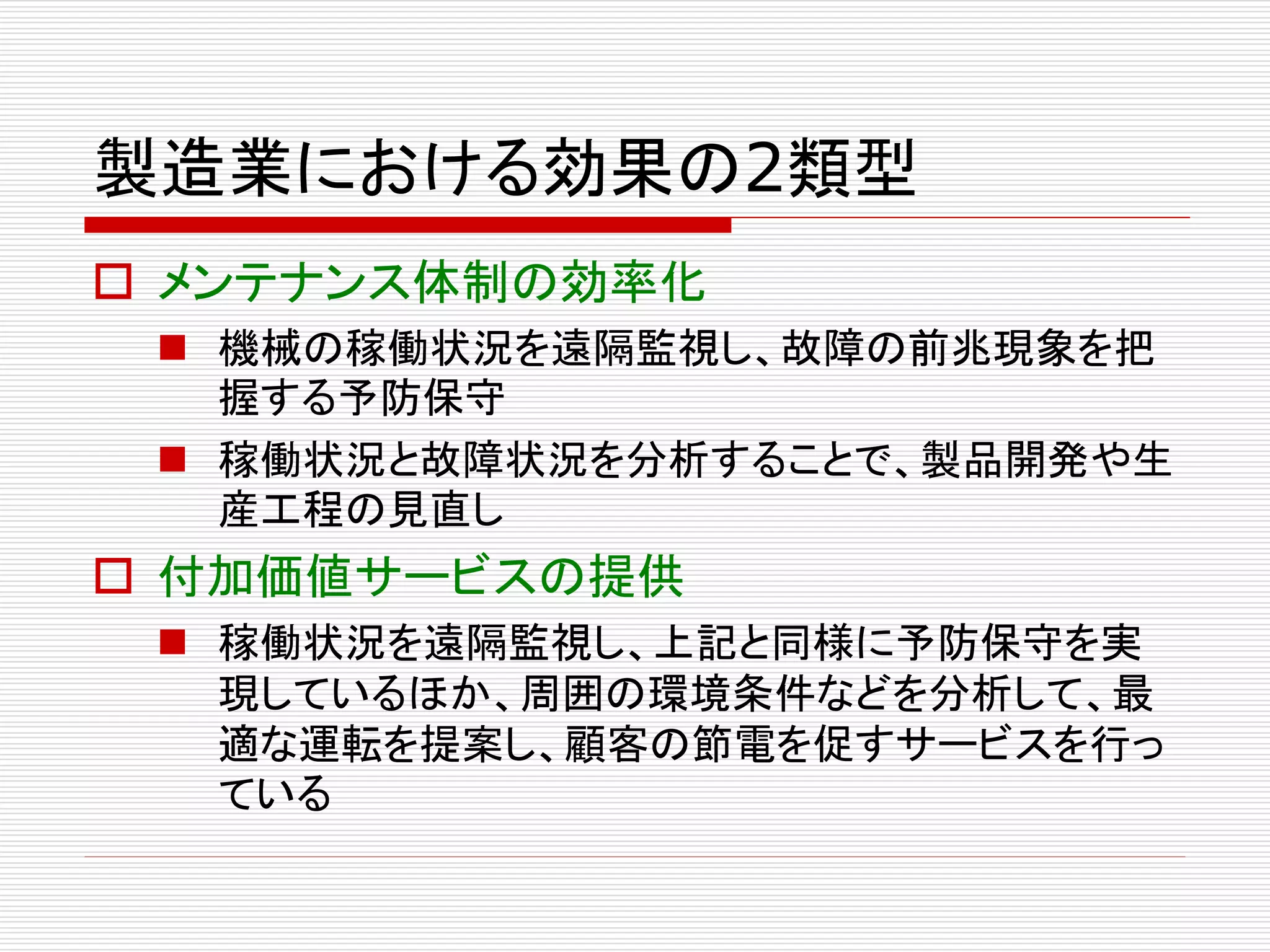 製造業における効果の2類型 
 メンテナンス体制の効率化 
 機械の稼働状況を遠隔監視し、故障の前兆現象を把 
握する予防保守 
 稼働状況と故障状況を分析することで、製品開発や生 
産工程の見直し 
 付加価値サービスの提供 
 稼働状況を遠隔監視し、上記と同様に予防保守を実 
現しているほか、周囲の環境条件などを分析して、最 
適な運転を提案し、顧客の節電を促すサービスを行っ 
ている 
 