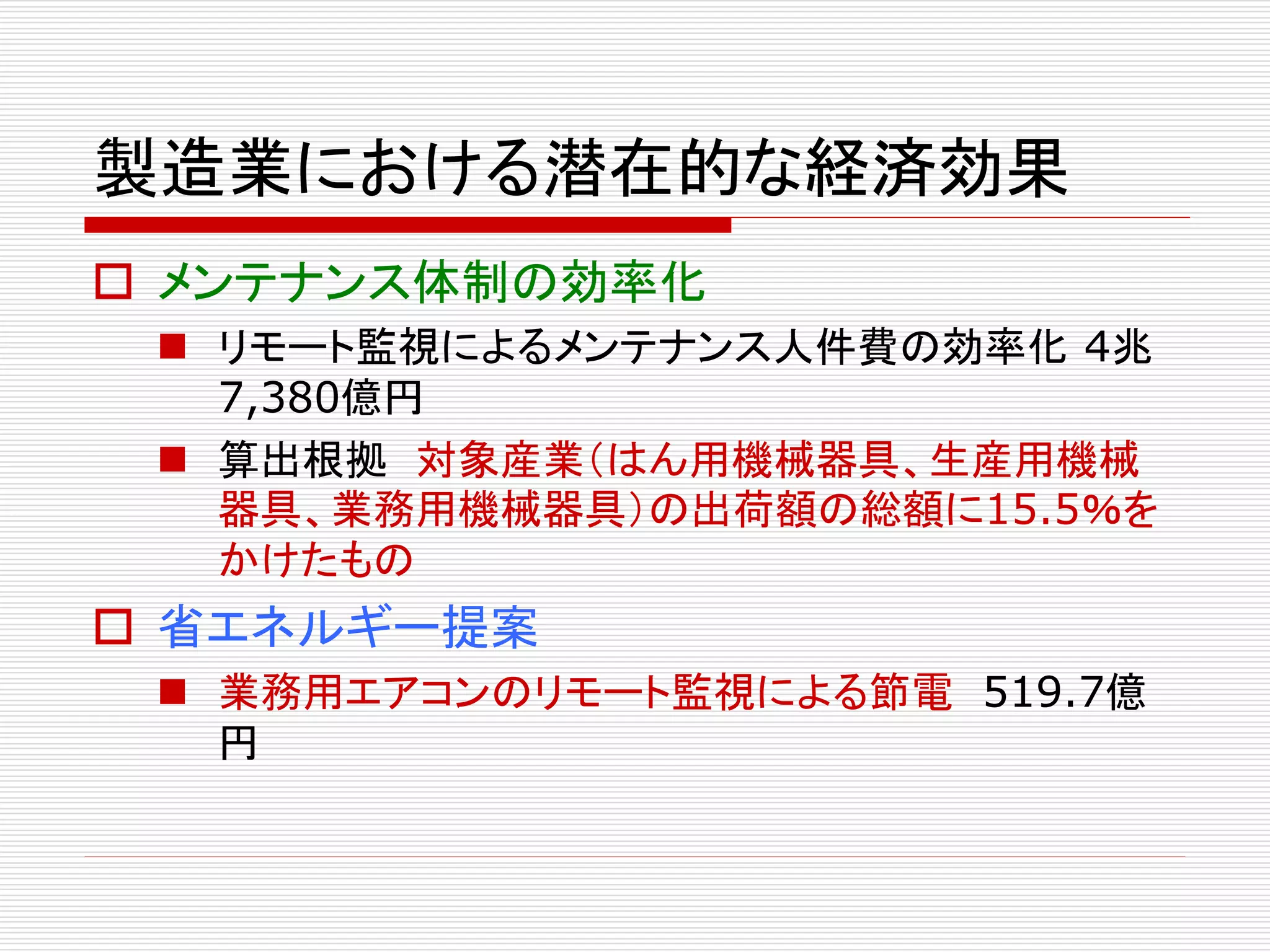 製造業における潜在的な経済効果 
 メンテナンス体制の効率化 
 リモート監視によるメンテナンス人件費の効率化4兆 
7,380億円 
 算出根拠対象産業（はん用機械器具、生産用機械 
器具、業務用機械器具）の出荷額の総額に15.5％を 
かけたもの 
 省エネルギー提案 
 業務用エアコンのリモート監視による節電519.7億 
円 
 