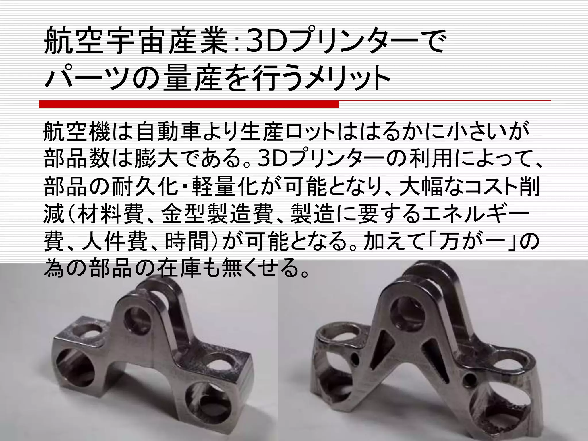航空宇宙産業：3Dプリンターで 
パーツの量産を行うメリット 
航空機は自動車より生産ロットははるかに小さいが 
部品数は膨大である。3Dプリンターの利用によって、 
部品の耐久化・軽量化が可能となり、大幅なコスト削 
減（材料費、金型製造費、製造に要するエネルギー 
費、人件費、時間）が可能となる。加えて「万が一」の 
為の部品の在庫も無くせる。 
 