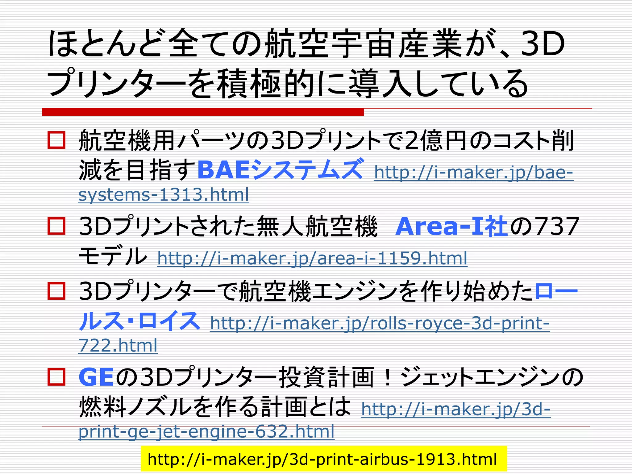 ほとんど全ての航空宇宙産業が、3D 
プリンターを積極的に導入している 
 航空機用パーツの3Dプリントで2億円のコスト削 
減を目指すBAEシステムズhttp://i-maker.jp/bae-systems- 
1313.html 
 3Dプリントされた無人航空機Area-I社の737 
モデルhttp://i-maker.jp/area-i-1159.html 
 3Dプリンターで航空機エンジンを作り始めたロー 
ルス・ロイスhttp://i-maker.jp/rolls-royce-3d-print- 
722.html 
 GEの3Dプリンター投資計画！ジェットエンジンの 
燃料ノズルを作る計画とはhttp://i-maker.jp/3d-print- 
ge-jet-engine-632.html 
http://i-maker.jp/3d-print-airbus-1913.html 
 