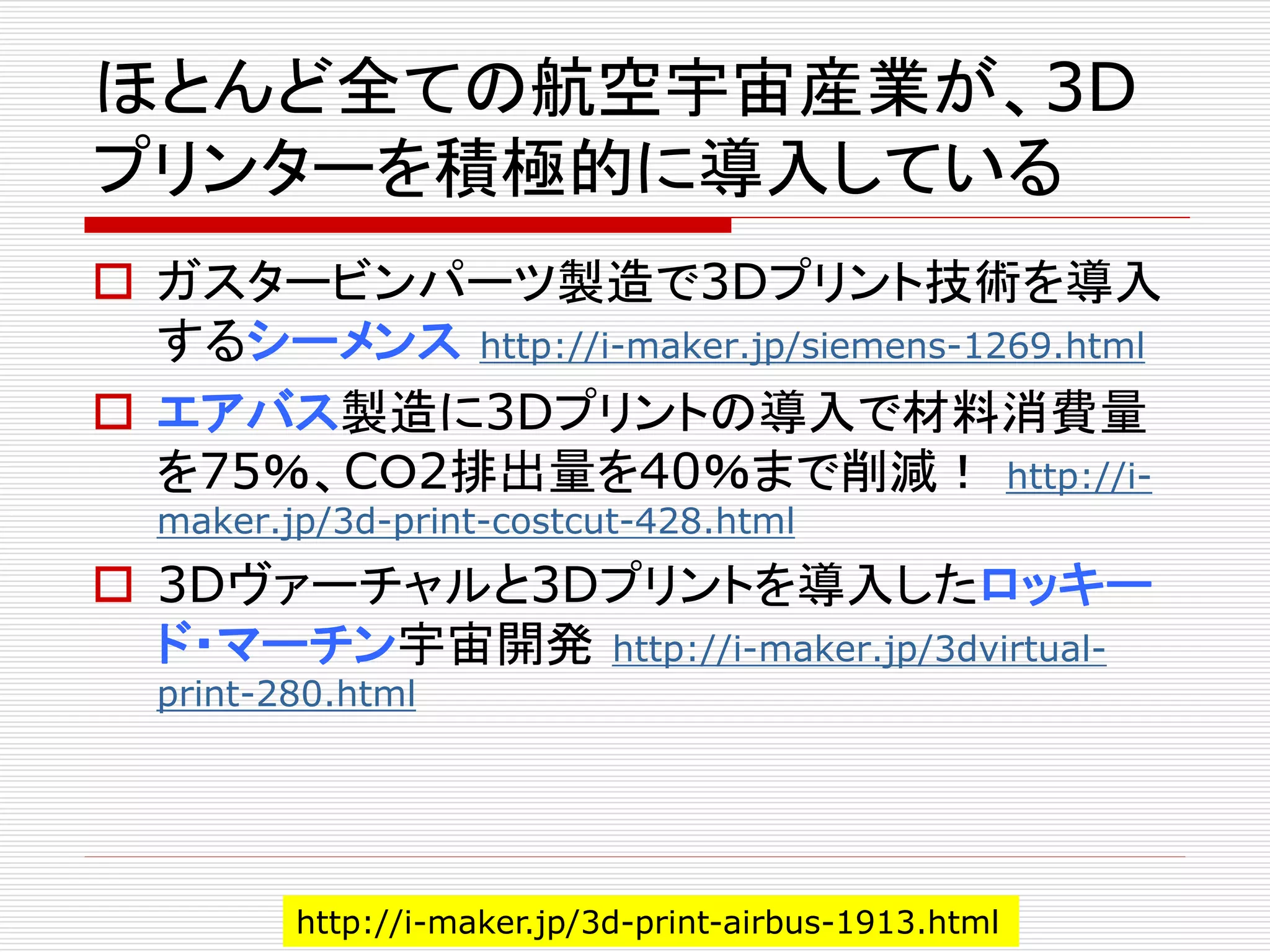 ほとんど全ての航空宇宙産業が、3D 
プリンターを積極的に導入している 
 ガスタービンパーツ製造で3Dプリント技術を導入 
するシーメンスhttp://i-maker.jp/siemens-1269.html 
 エアバス製造に3Dプリントの導入で材料消費量 
を75％、CＯ2排出量を40％まで削減！ http://i-maker. 
jp/3d-print-costcut-428.html 
 3Dヴァーチャルと3Dプリントを導入したロッキー 
ド・マーチン宇宙開発http://i-maker.jp/3dvirtual-print- 
280.html 
http://i-maker.jp/3d-print-airbus-1913.html 
 