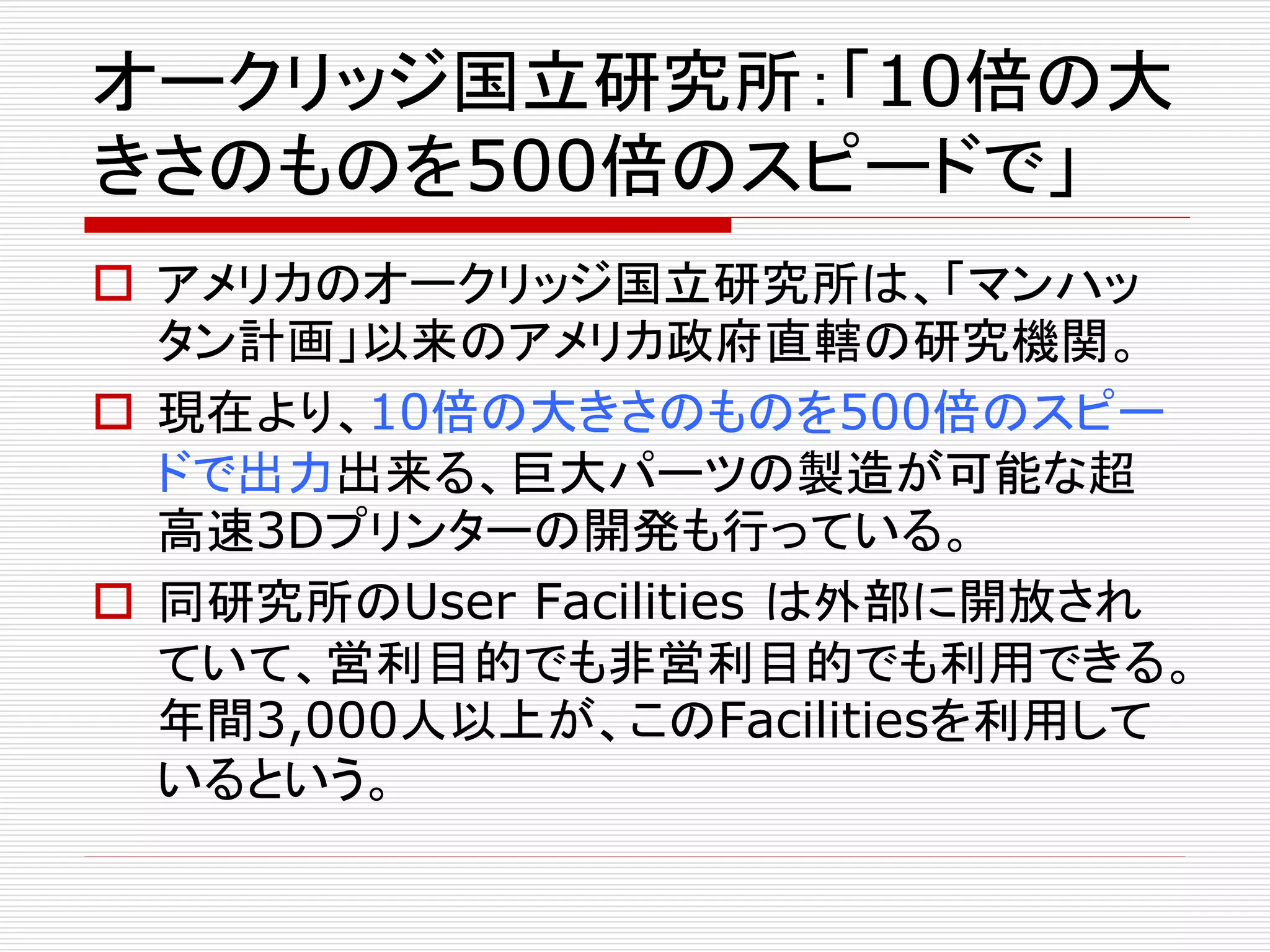 オークリッジ国立研究所：「10倍の大 
きさのものを500倍のスピードで」 
 アメリカのオークリッジ国立研究所は、「マンハッ 
タン計画」以来のアメリカ政府直轄の研究機関。 
 現在より、10倍の大きさのものを500倍のスピー 
ドで出力出来る、巨大パーツの製造が可能な超 
高速3Dプリンターの開発も行っている。 
 同研究所のUser Facilities は外部に開放され 
ていて、営利目的でも非営利目的でも利用できる。 
年間3,000人以上が、このFacilitiesを利用して 
いるという。 
 