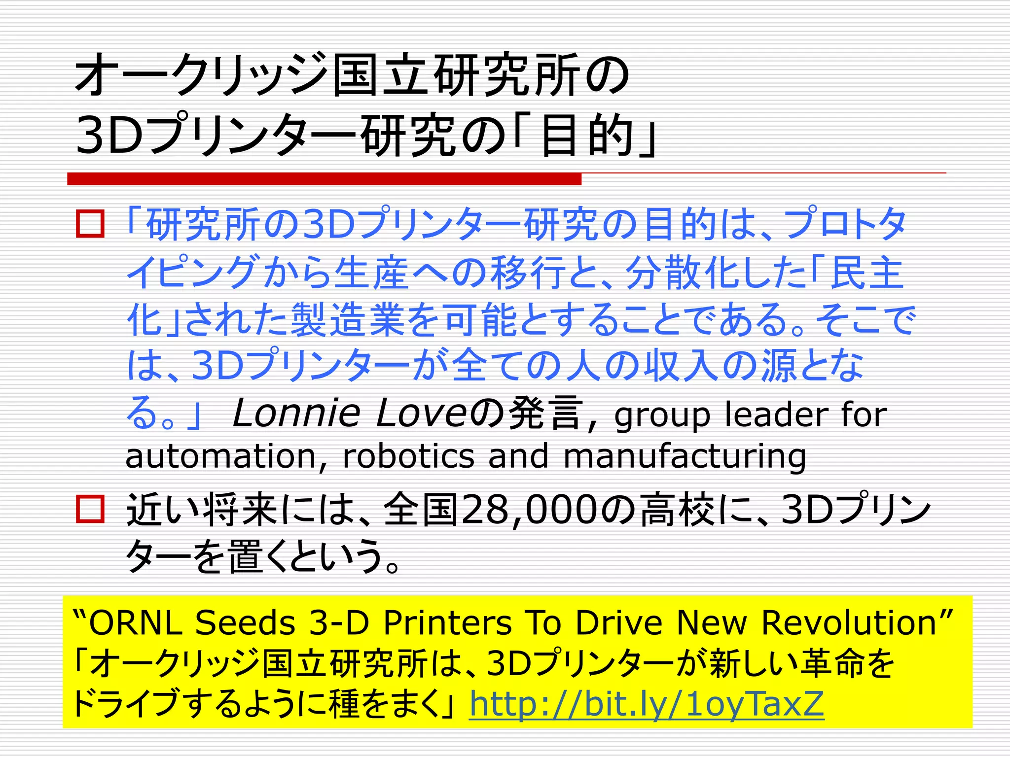 オークリッジ国立研究所の 
3Dプリンター研究の「目的」 
 「研究所の3Dプリンター研究の目的は、プロトタ 
イピングから生産への移行と、分散化した「民主 
化」された製造業を可能とすることである。そこで 
は、3Dプリンターが全ての人の収入の源とな 
る。」Lonnie Loveの発言, group leader for 
automation, robotics and manufacturing 
 近い将来には、全国28,000の高校に、3Dプリン 
ターを置くという。 
“ORNL Seeds 3-D Printers To Drive New Revolution” 
「オークリッジ国立研究所は、3Dプリンターが新しい革命を 
ドライブするように種をまく」http://bit.ly/1oyTaxZ 
 