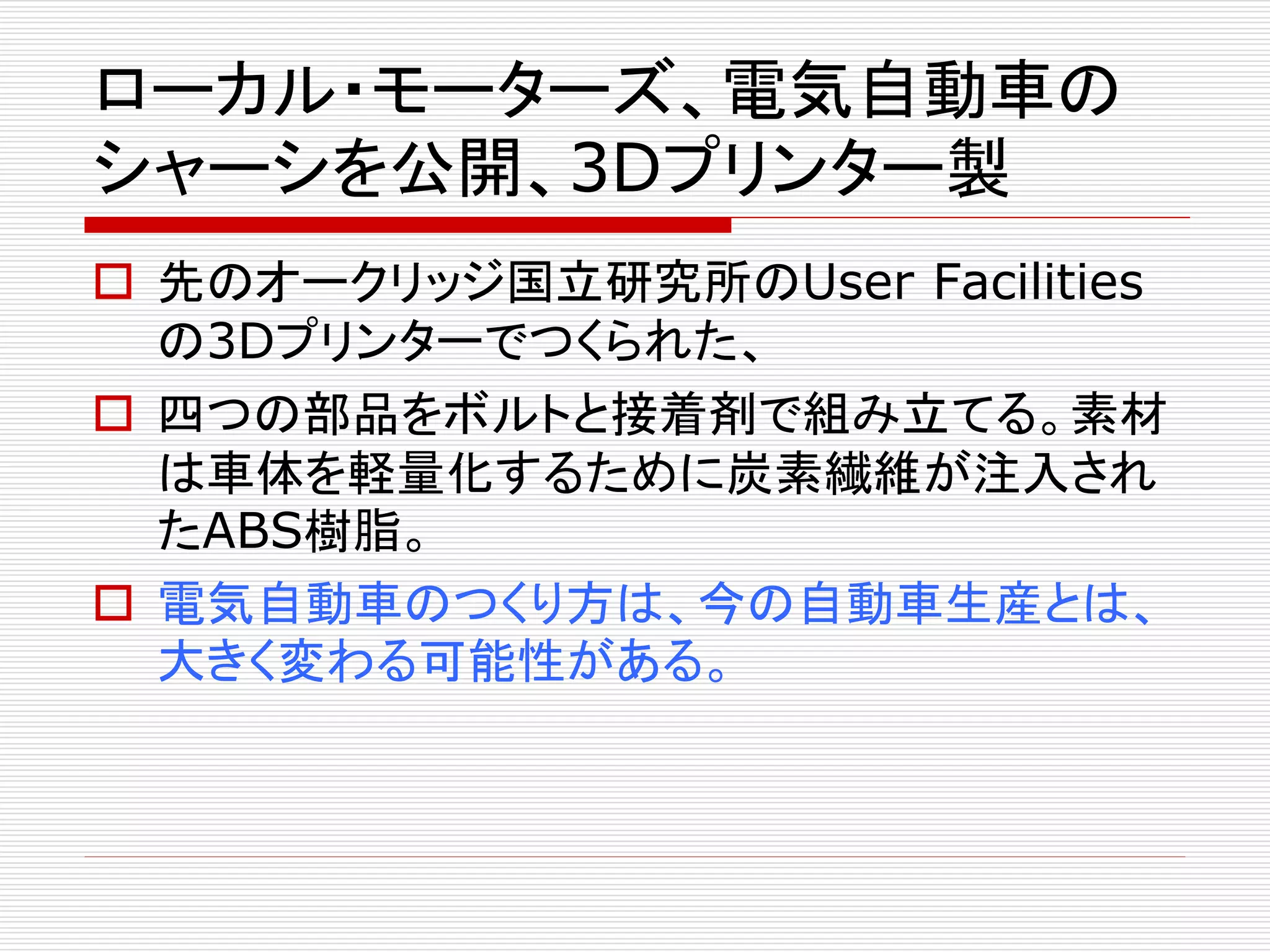 ローカル・モーターズ、電気自動車の 
シャーシを公開、3Dプリンター製 
 先のオークリッジ国立研究所のUser Facilities 
の3Dプリンターでつくられた、 
 四つの部品をボルトと接着剤で組み立てる。素材 
は車体を軽量化するために炭素繊維が注入され 
たABS樹脂。 
 電気自動車のつくり方は、今の自動車生産とは、 
大きく変わる可能性がある。 
 