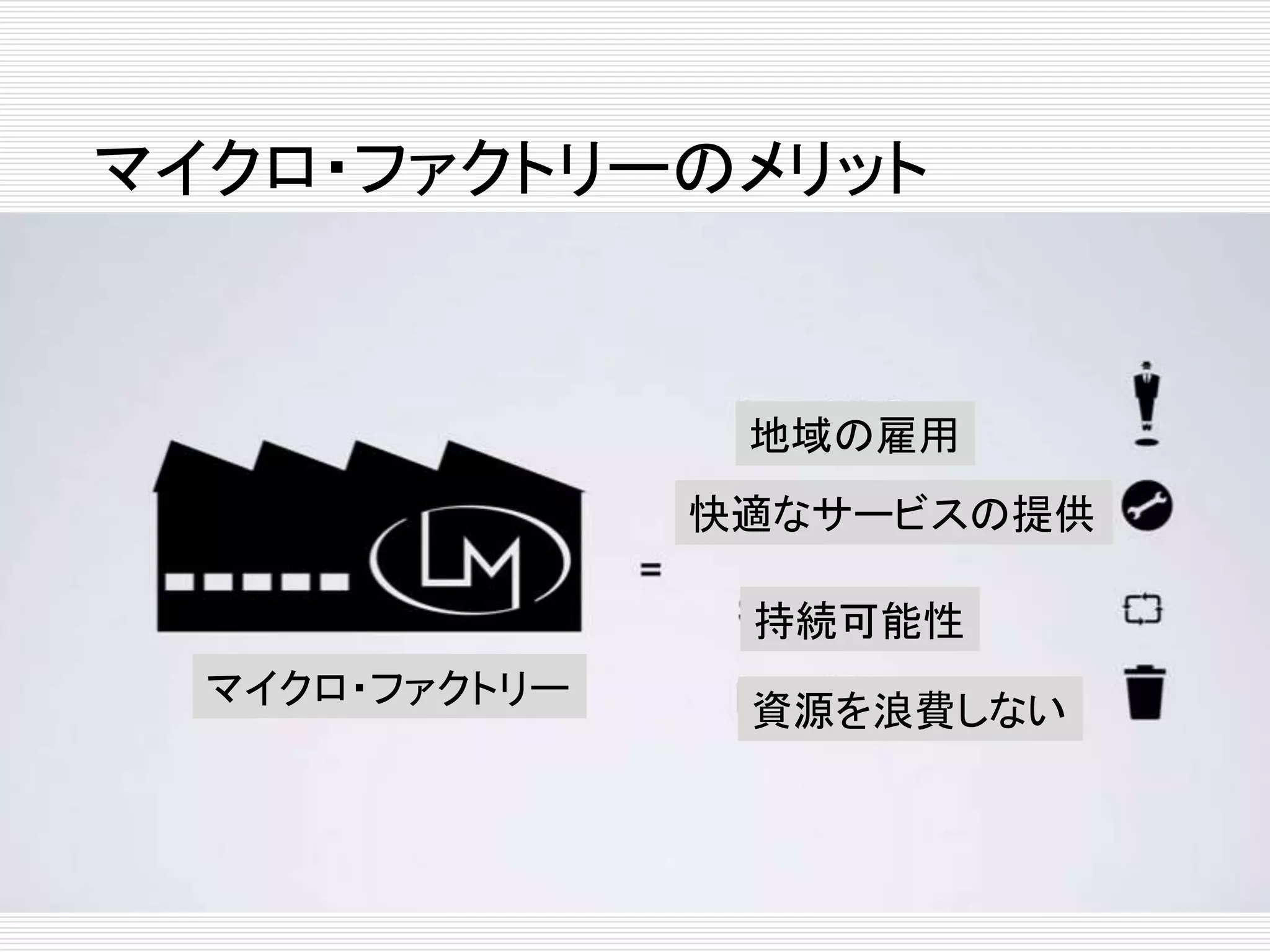 マイクロ・ファクトリーのメリット 
マイクロ・ファクトリー 
地域の雇用 
快適なサービスの提供 
持続可能性 
資源を浪費しない 
 