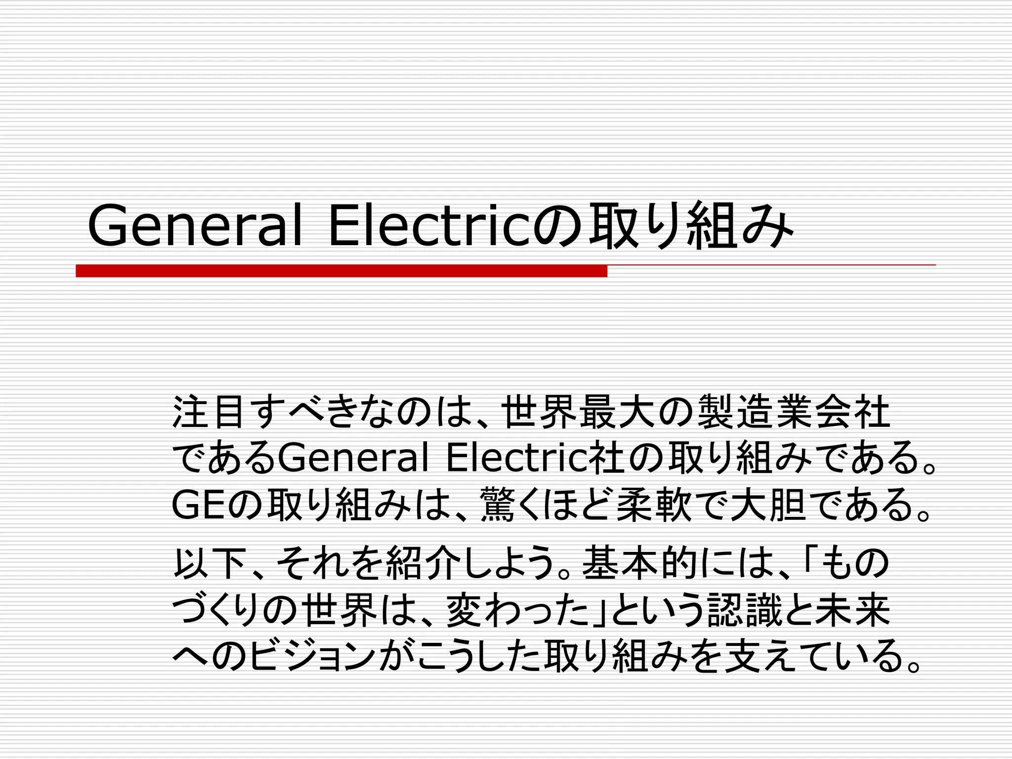 General Electricの取り組み 
注目すべきなのは、世界最大の製造業会社 
であるGeneral Electric社の取り組みである。 
GEの取り組みは、驚くほど柔軟で大胆である。 
以下、それを紹介しよう。基本的には、「もの 
づくりの世界は、変わった」という認識と未来 
へのビジョンがこうした取り組みを支えている。 
 