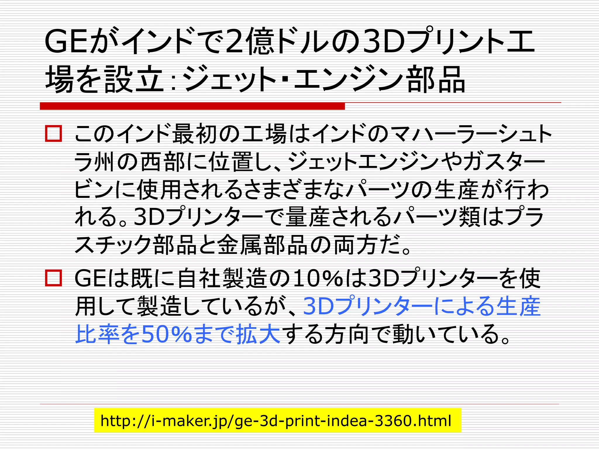 GEがインドで2億ドルの3Dプリント工 
場を設立：ジェット・エンジン部品 
 このインド最初の工場はインドのマハーラーシュト 
ラ州の西部に位置し、ジェットエンジンやガスター 
ビンに使用されるさまざまなパーツの生産が行わ 
れる。3Dプリンターで量産されるパーツ類はプラ 
スチック部品と金属部品の両方だ。 
 GEは既に自社製造の10％は3Dプリンターを使 
用して製造しているが、3Dプリンターによる生産 
比率を50％まで拡大する方向で動いている。 
http://i-maker.jp/ge-3d-print-indea-3360.html 
 