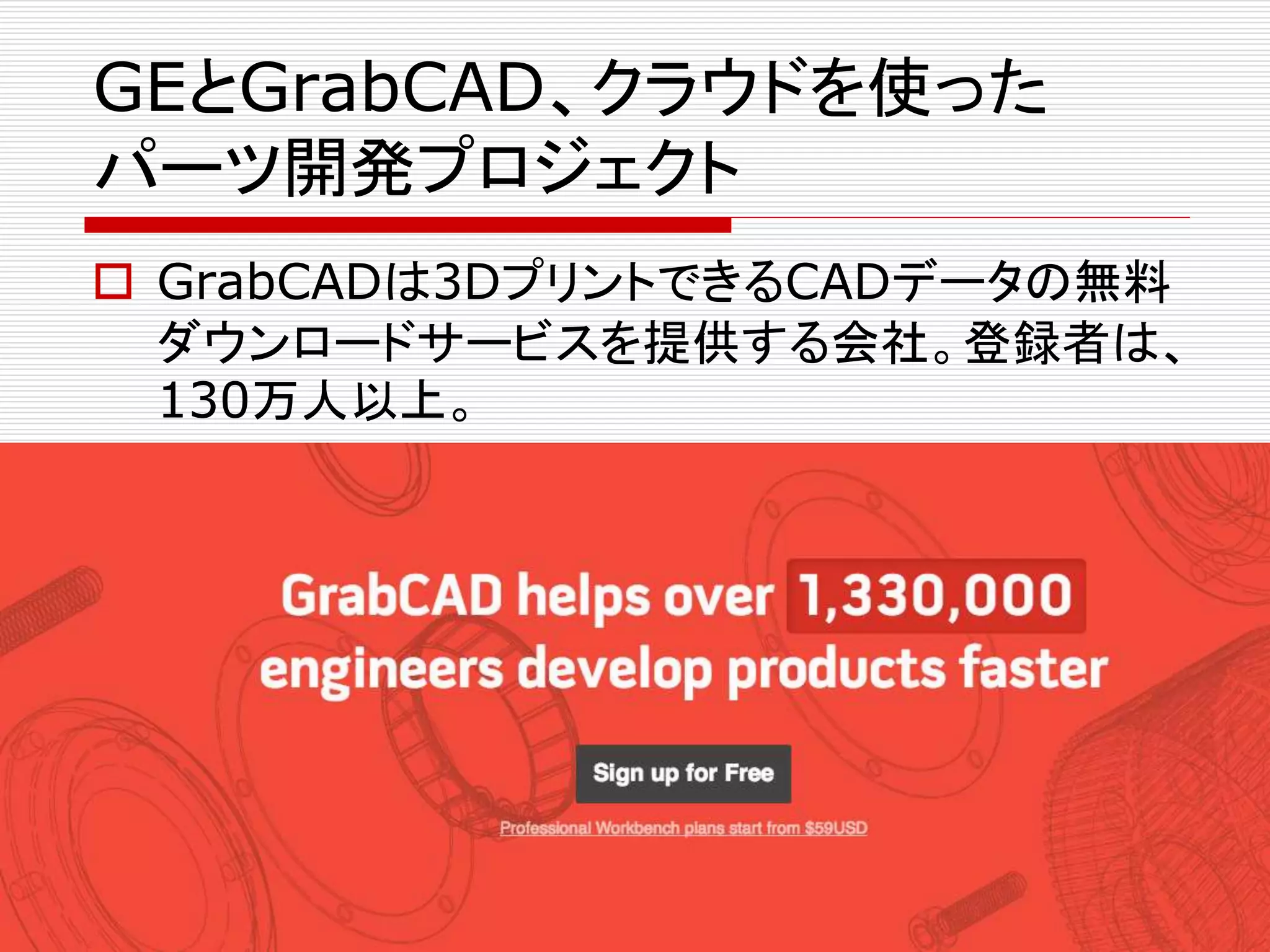 GEとGrabCAD、クラウドを使った 
パーツ開発プロジェクト 
 GrabCADは3DプリントできるCADデータの無料 
ダウンロードサービスを提供する会社。登録者は、 
130万人以上。 
 